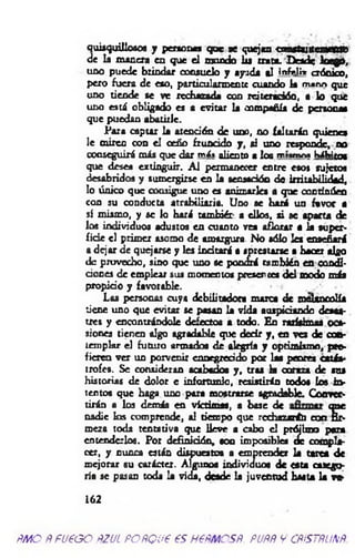 quisquillosos y personas que se quejan c n n stu scaaW
de k manera en que el mondo lis trata. Desde loego,
uno puede brindar consuelo y ayuda al infcli* crónico,
pero fuera de eso, particularmente cuando k mann que
uno tiende se ve rechazada con reiteración, a lo que
uno está obligado es a evitar k compañía de penooM
que puedan abatirle.
Para captar k atención de uno, no (altarán quienes
le miren con el ceño fruncido y, si uno responde, no
conseguirá más que dar mát aliento a los m an v« h á b í^
que desea extinguir. A l permanecer entre esos sujetos
desabridos y sumergirse en k sensación de irritabilidad,
lo único que consigue uno es animarles a que continúen
con su conducta atrabiliaria. Uno se hará un favor a
sí mismo, y se lo hará tam biér a ellos, si se aparta de
los individuos adustos en cuanto vea aflorar a k super­
ficie el primer asomo de amargura. No sólo les enseñará
a dejar de quejarse y les incitará a «prestarse a hacer algo
de provecho, sino que uno se pondrá también en condi­
ciones de emplear sus momentos presen cea del modo más
propicio y favorable.
Las personas cuya debilitadora marca de melancolía
tiene uno que evitar se pasan k vida auspiciando desas­
tres y encontrándole defectos a todo. En rarísimas oca­
siones tienen algo agradable que dedr y, en vez de con­
templar el futuro armados de alegría y optimismo, pro­
fieren ver un porvenir ennegrecido por 1m peores an ás­
trofes. Se consideran acabados y , traa k coraza de sus
historias de dolor e infortunio, resistirán todos los in ­
tentos que haga uno para mostrarse agradable. Conver­
tirán a los demás en victimas, a base de que
nadie los comprende, al tiempo que rechazarán coa fir­
meza toda tentativa que lleve a cabo el prójimo para
entenderlos. Por definición, son imposibles de compla­
cer, y nunca están dispuestos a emprender k ta ita de
mejorar su carácter. Algunos individuos de esta catego­
ría se pasan toda k vida, desde k juventud hasta k va-
162
AMO AFUEGO AZUL PORQUE ES HERMOSA. FURA 9 CRISTALINA.
 