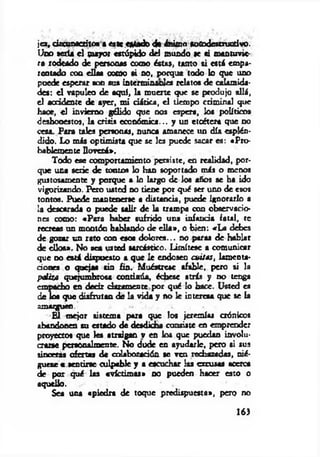 jes, circunscrito«» cate «atado de ánimo meodcstructlvo.
Uno seria el puyor estúpido del mundo se si mantuvie­
ra rodeado de personas como éstas, tanto si está empa­
rentado coa ellas como ti no, porque todo lo que uno
puede esperar son sus interminadles relatos de calamida­
des: el vapuleo de aquí, la muerte que se produjo allá,
el accidente de ayer, mi d itic a, e l tiempo criminal que
haoe, el invierno gélido que nos espera, los políticos
deshonestos, la crisis económica... y un etcétera que no
cesa. Para tales personas, nunca amanece un día esplén­
dido. Lo más optim ista que se les puede socar es: «Pro­
bablemente lloverá*.
Todo ese comportamiento persiste, en realidad, por­
que una serie de tontos lo han soportado más o menos
gustosamente y porque a lo largo de los años se ha ido
vigorizando. Pero usted no tiene por qué ser uno de esos
tontos. Puede mantenerse a distancia, puede ignorarlo a
la descarada o puede salir de la trampa con observacio­
nes como: «P ara haber sufrido una infancia fatal, te
recreas un montón hablando de e lla », o bien: «L a debes
de gozar un rato con esos dolores... no paras de hablar
de ellos». No sea usted sarcástico. Limítese a comunicar
que do está dispuesto a que le endosen cuitas, lamenta­
ciones o quejas sin fin. Muéstrese afable, pero si la
paliza quejumbrosa continúa, échese atrás y no tenga
empacho en decir claramente por qué lo hace. Usted es
de los que disfrutan dé la vida y no le interesa que se la
amázguto.
E l m ejor sistema para que los jeremías crónicos
abandonen su estado de desdicha consiste en emprender
proyectos que les atraigan v en los que puedan involu­
crarse personalmente. No dude en ayudarle, pero si sus
sinceras ofertas de colaboración se ven rechazadas, rié ­
gúese « sentirse culpable y a escuchar las excusas acerca
de por qué las «víctim as» no pueden hacer esto o
aquello.
Sea una «piedra de toque predispuesta», pero no
163
 
