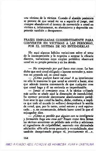 una víctima de la víctima. Cuando ti abatido pesimista
se percate de que usted no va a seguirle el juego, casi
siempre abandonará el intento de convertirle a usted en
víctima c, irónicamente, su abatimiento y depresión em­
pezarán también a desaparecer.
FRASES EMPLEADAS CORRIENTEMENTE PARA
CONVERTIR EN VÍCTIMAS A LAS PERSONAS,
POR EL SISTEMA DE NO ENTENDERLAS
He aquí algunas hábiles variaciones sobre el tema
de la incomprensión y la negativa c aceptar la eticada
discreta, variaciones cuyo empleo periódico observará
usted en su propia persona y en los demás.
— No com prendo p o r qué hace¡ esas cosas. Le han
dicho que está usted obligado a hacerse entender y , mien­
tras no proceda así, es uated malo.
— ¿C óm o pudiste hacer tal cosa? A su interlocutor
no sólo le trastorna lo que usted se atrevió a hacer, aino
que además intenta convencerle de que cualquier cosa
que usted haga y él no entienda es imperdonable.
— Jamás oi sem e¡ante cosa. A la táctica utilizada
más arriba se añade aquí la dimensión de incredulidad.
Su opresor pretende encontrarse absolutamente patidi­
fuso ante lo que usted ha hecho, dicho, etcétera, e impli­
ca que todo el mundo (o «ellos») desaprobará la ecdón
de usted, que, por lo tanto, usted estuvo y está equivo­
cado... v, en consecuencia, deberla hacer usted lo que el
sojuzgador dice.
— ¿C óm o es posible que alguien con tu inteligencia
v form ación haga una cosa asi? Frases como ésta llevan
las tácticas anteriores un peldaño más arriba y adicionan
el ingrediente de culpabilidad, sazonado con disimulada
adulación: «No sólo estoy pasmado y escandalizado, sino
también decepcionado porque tó, precisam ente tó ...» .
164
AMO ñfU€GO ¿ZULPOñQUC 6S H€fíMOSñ. PUfiÑ V CfífSTñUNfí
 