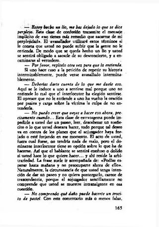 — E stoy hecho un lio, m e bes dejado lo q ue se dice
perplejo. E«ta d ase de confesión transmite el meosaje
implícito de «no tienes más remedio que sacarme de mi
perplejidad». El avasallador utilizará estos término« «i
le consta que usted no puede sufrir que la gente no le
entienda. De modo que se queda hecho un lío y usted
se sentirá obligado a sacarle de su desconcierto, y a en­
caminarse al vertedero.
— Por favor, repítelo otra vez para q ue lo entienda.
Si uno hace caso a la petición de repetir su historia
interminablemente, puede verse avasallado intermina­
blemente.
— D eberías darte cuenta d e lo que m e duele eso.
Aquí se le induce a uno a sentirse mal porque uno no
enriende lo mal que el interlocutor ha elegido sentirse.
El opresor que no le entiende a uno ha vuelto la oración
por pasiva y carga sobre I» víctima la culpa de no en­
tenderla.
— No puedo creer que vayas a hacer eso ahora, p re­
cisam ente cuando... Esta clase de estratagema puede im­
pedirle a usted dar un paseo, leer, descabezar un suefie-
cito o lo que usted deseara hacer, todo porque tal deseo
va en contra de los planes que el sojuzgador haya for­
jado o esté forjando en ese momento. El acto de usted,
fuera cual fuese, no tendría nada de malo, pero el do­
minante interlocutor tiene su opción aobre lo que ha de
hacerse. A jí que el hablante se sentirá confuso o dolido
si usted hace lo que quiere hacer... y ahí reside la arbi­
trariedad. La frase su ek ir acompañada de: «Podías es­
perar hasta mañana y no preocuparte ahora de ello*.
Naturalmente, la circunstancia de que usted tenga inten­
ción de dar un paseo y no quiera postergarlo, carece de
trascendencia, porque el sojuzgador sencillamente no
comprende que usted se muestre intransigente en esa
cuestión.
— No com prendo q ué daño puede hacerte un trocí-
to d e pastel. Con este comentario más o menos falaz,
165
 