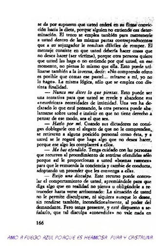 se da por supuesto que usted cederá en su firme convic­
ción h á d a la diets, porque alguien no enriende esa deter­
minación. E l truc» se emplea también para mantenerle
a uated dentro de las mismas pautas contraproducentes
que a su sojuzgador le resultan difíciles de romper. El
mensaje consiste en que usted debería hacer cosas que
no desea hacer (ser víctima), porque otra persona quiere
que usted las haga o no enriende por qué usted, en ese
momento, no piensa lo mismo que ella. Esto puede u ti­
lizarse también a la inversa, decir: «No comprendo cómo
es posible que comas ese pastel... mírame a m í, yo no
lo hago». La misma lógica, sólo que se emplea con dis­
tinta finalidad.
— Nunca m e d ices lo q ue piensas. Esto puede ser
una tentativa para que usted se revele y abandone sus
«neuróticas» necesidades de intimidad. Una vez ha de-
clarado Jo que está pensando, la otra persona puede aba­
lanzarse sobre usted e insistir en que no tiene derecho a
pensar de ese modo, sea el que set.
— H ado p or mí. Cuando sus dictadores no consi­
gan doblegarle con el alegato de que no le comprenden,
se retiraran a alguna posición personal como ésta» y a
usted se le rogará que haga algo que no desea hacer,
porque e s c algo les complacerá a ellos.
— M e has ofendido. Tenga cuidado con laj personas
que recurren al procedimiento de sentirse ofendidas sólo
porque así le proporcionan a usted «buenas ro sn es»
para que le remuerda la conciencia y cambie de conducta,
adoptando un proceder que les convenga a días.
— Exijo una disculpa. Este recurso puede contro­
lar el comportamiento de usted, apremiándole pata que
diga algo que en realidad no piensa u obligándole a re­
troceder hasta verse arrinconado: La situación de usted
no le perm ite disculparse, ni siquiera aunque lo desee,
sin rendirse también, incondidonalmeme, al poder del
demandante. Pero tenga presente, y esté dispuesto a se­
ñalarlo, que tal disculpa «concedida» no vale nada en
166
ÑMO ÑfU€GO ftZUL POÑQUP €S HPÑMCSÑ. PUPÑ y CÑiSTÑUNÑ.
 