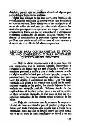 abwhtfo, pueno que op coaHcva sinceridad alguna por
paite del qué formal* Lu exúzur.
'i fisu s son algunas de las más corrientes fórmulas de
avasallamiento m edíante U incompensión que fundonao
en nuestra cultura. Estos ejemplos se han espigado en el
cuno de m il» de sesiones de orientación durante las
cuales loa protagonistas expusieron sus respectivos casos,
detallando la forma en que les atropellaron y denigraron
autócratas disfrazados de amigos, colegas, vednos y pa­
rientes. A continuación se presentan algunas tácticas es­
pecífica* que puede usted utilizar para el contraataque y
desarme de la artillería del «No comprendo».
TACTICAS PARA CONTRARRESTAR EL TRUCO
DEL «N O COMPRENDO* Y PARA MOSTRARSE
DISCRETAMENTE EFECTIVO
— Deje de darse explicaciones a sí mismo cada vez
que comprenda que le molesta hacerlo. Recuérdese y
recuerde • loa demás que no está obligado a explicar su
conducta personal a nadie y que si rinde cuentas de ella
en algún sentido lo hará por voluntad propia, porque le
parecerá bien, no porque considere que tiene que satis­
facer loa deaeos o esperanzas de otros. Una vez haya
enseñado a la gente a no esperar que usted les d é expli­
caciones cuando ae las pidan, loa demás dejarán de for­
mularle tan estúpida petición. Siéntase dueñ o de dar
explicación», ai le place darlas, pero ai en vez de sentir­
se líbre, se siente obligado, lo que pasa es que 1» irra­
zonable» demandas de loa demás están tirándole de loa
hilos.
— Deje, de confesarse que 1c compete la reaponsa-
bilidad de hacerse entender por d prójimo y diga a los
demás con teda franqueza que esnera que a v eo » no le
entiendan, pero que eso es natural entre las seres huma­
no« y no se trata de nada patológico en usted o en sus
167
 