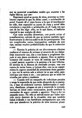 que su potencial avasallador tendrá que atenerse a las
reglas básicas, que son:
Expresará usted su punto de vista, mientras su inter­
locutor repetirá lo que ha dicho usted, a satisfacción d e
usted. Cuando dé el visto bueno a lo que el interlocutor
ha oído, éste expondrá su punto de tòsta y u sted debe
escucharlo y repetirlo a satisfacción d e él. Cada vez que
uno de los dos diga: «N o, no lo o y ó bien», el hablante
repetirá lo que acababa de decir.
Con estas sencillas directrices, uno puede evitar el
avasallamiento, además de que se mejora también signi­
ficativamente la técnica auditiva de los participantes. Una
vez completados varios intercambios verbales de este
tipo, existen muchas probabilidades de que le entiendan
a uno.
— Ejercite la práctica de ser discretam ente efectivo
mediante el sistema de retrasar el anuncio de sus éxitos.
Deje transcurrir una, do« o tres horas y pregúntese des­
pués si aún deaea contárselo a alguien. Esto es particu­
larmente útil cuando se trata de noticias que le harán
a usted parecer superior a la persona a la que informa.
El sistema de la demora da resultado porque, tras una
espera de varias horas, o incluso días, uno ya no experi­
menta la urgente necesidad de presentarse como ganador
y, una vez la noticia sale a relucir {si es que sale), pare­
cerá oue uno viene a se r... una persona que se toma los
triun/os con calma y modestia.
— Cuando esté en compañía de individuo« pesados
y tenga la impresión de que están abusando de su pacien­
cia, a base de endosarle cuentos, fanfarronadas o «p ali­
zas», diacúlpese. póngase en pie y emprenda la retirada.
Incluso en sitio« como restaurantes, puede combatir la
coatumbre de seguir sentado y aguantar. Vaya a dar un
pequeño paseo. No sólo se sentirá mejor por haber ejer­
cido d en o dominio de la situaaón, sino que también
habrá indicado a sus fastidiosos acompañantes que vale
más que abandonen la práctica de tales sistemas plomi­
169
 