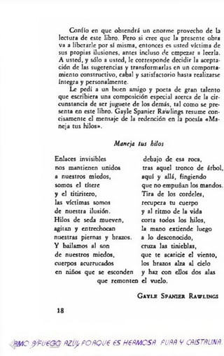 Confío en que obtendrá un enorme provecho de la
lectura de este libro. Pero si cree que la presente obra
va a liberarle por sí misma, entonces es usted víctima de
sus propias ilusiones, antes incluso de empezar a leerla.
A usted, y sólo a usted, le corresponde decidir la acepta­
ción de las sugerencias y transformarlas en un comporta­
miento constructivo, cabal y satisfactorio hasta realizarse
íntegra y personalmente.
Le pedí a un buen amigo y poeta de gran talento
que escribiera una composición especial acerca de la cir­
cunstancia de ser juguete de los demás, tal como se pre­
senta en este libro. Gayle Spanicr Rawlings resume con­
cisamente el mensaje de la redención en la poesía «M a­
neja tus hilos».
Maneja tus hilos
Enlaces invisibles debajo de esa roca,
nos mantienen unidos tras aquel tronco de árbol.
a nuestros miedos, aquí y allá, fingiendo
somos el títere que no empuñan los mandos.
y el titiritero, Tira de los cordeles,
las víctimas somos recupera tu cuerpo
de nuestra ilusión. y al ritmo de la vida
Hilos de seda mueven, corta todos los hilos,
agitan y entrechocan la mano extiende luego
nuestras piernas y brazos, a lo desconocido,
Y bailamos al son cruza las tinieblas,
de nuestros miedos, que te acaricie el viento,
cuerpos acurrucados los brazos alza al cielo
en niños que se esconden y haz con ellos dos alas
que remonten el vuelo.
G a y l e S p a n ie r R a w l in g s
18
'?*MOf/fv€G Q ftZifftFOñQU€ €SH€ftMOSß. PUñf V CfiiSTñUNft
 