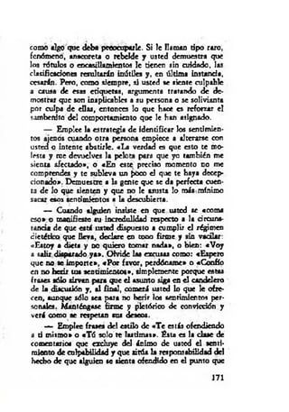 como algo que deba preocuparle. Si le llaman tipo raro,
fenómeno, anacoreta o rebelde y usted demuestra que
los rótulos o encasillamientos le tienen sin cuidado, las
clasificaciones resultarán inútiles y, en última instand*,
cesarán. Pero, como siempre, si usted se siente culpable
a causa de esas etiquetas, argumenta tratando de de­
mostrar que son inaplicables a su persona o se solivianta
por culpa de d ías, entonces lo que hace es reforzar el
sambenito del comportamiento que le han asignado.
— Emplee la estrategia de identificar los sentimien­
tos ajenos cuando otra persona empiece a alterarse con
usted o intente abatirle. «La verdad es que esto te mo­
lesta y rae devuelves la pelota para que yo también me
sienta afectado», o «En este preciso momento no me
comprendes y te subleva un pòco d que te haya decep­
cionado». Demuestre a la gente que se da perfecta cuen­
ta de lo que sienten y que no le asusta lo más mínimo
sacar esos sentimientos a la descubierta.
— Cuando alguien insiste en que usted se «coma
eso» o manifieste su incredulidad respecto a la circuns­
tancia d e que está usted dispuesto a cumplir d régimen
dietético que lleva, declare en tono firme y sin vacilar:
«Estoy a dieta y no quiero tomar nada», o bien: «Voy
a salir disparado y a». Olvide las excusas como: «Espero
que no te im porte», «P o r favor, perdóname» o «Confío
en no herir tus sentim ientos», simplemente porque « ta s
frases sólo sirvan para que e l asunto sig i en el candelera
de la discusión y, al final, comerá usted lo que le ofre­
cen, aunque sólo sea para no herir los sentimientos per­
so n al«. Manténgase firme y pictórico de convicción y
verá como se respetan sus deseos.
— Emplee fra * « del estilo de «T e estás ofendiendo
a ti mismo» o «Tú solo te lastim as». Ésta « la clase de
comentarios que excluye d d ánimo de usted d senti­
miento de culpabilidad y que sitúa la responsabilidad del
hecho de que alguien se tienta ofendido en el punto que
171
 