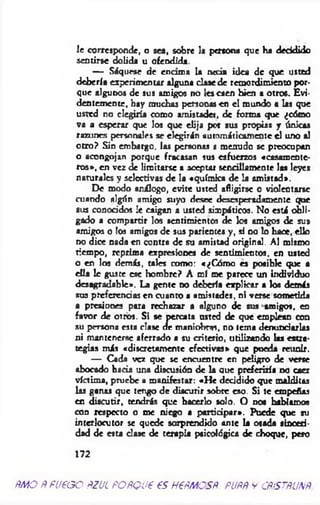 le corresponde, o sea, sobre la persona que ha decidido
sentirse dolida u ofendida.
— Sáquese de encuna la necia idea de que usted
debería experimentar alguna clase de remordimiento por­
que algunos de sus amigos no les caen bien a otros. Evi­
dentemente, hay muchas personas en el mundo a las que
usted no elegiría como amistades, de forma que ¿cómo
va a esperar que los que elija por sus propias y únicas
razones personales se elegirán automáticamente el uno al
otro? Sin embargo, las personas £ menudo se preocupan
o acongojan porque fracasan sus esfuerzos «casamente­
ros», en vez de limitarse a aceptar sencillamente las leyes
naturales y selectivas de la «química de la amistad».
De modo análogo, evite usted afligirse o violentarse
cuando algún amigo suyo desee desesperadamente que
sus conocidos le caigan a usted simpáticos. No está obli­
gado a compartir los sentimientos de los amigos de sus
amigos o los amigos de sus parientes y, al no lo hace, ello
no dice nada en contra de su amistad original. Al mismo
tiempo, reprima expresiones de sentimientos, en usted
o en los demás, tales como: «¿Cómo es posible que a
ella le gusce esc hombre? A mí me parece un individuo
desagradable». La gente no debería explicar a los demás
sus preferencias en cuanto a amistades, ni verse sometida
a presiones para rechazar a alguno de sus amigos, en
favor de otros. Si se percata usted de que emplean con
su persona esta clase de maniobras, no tema denunciarlas
ni mantenerse aferrado a su criterio, utilizando las estra­
tegias más «discretamente efectivas» que pueda reunir.
— Cada vez que se encuentre en peligro de verse
abocado hacia una discusión de la que preferiría no caer
víctima, pruebe a manifestar: «He decidido que malditas
las ganas que tengo de discutir sobre eso. Si te empeñas
en discutir, tendrás que hacerlo solo. O nos hablamos
con respecto o me niego a participar». Puede que su
interlocutor se quede sorprendido ante la osada sinceri­
dad de esta dase de terapia psicológica de choque, pero
172
AMO AFUEGO AZUL PORQUE ES HERMOSA. AURA y CRISTALINA
 