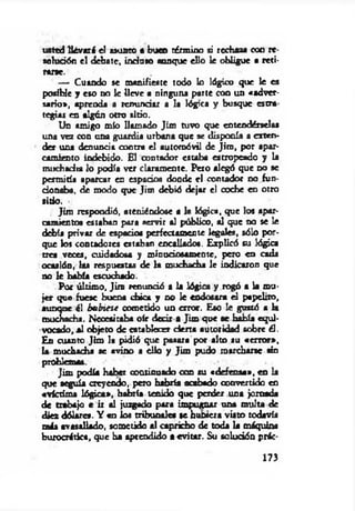 ustedUévará el asunto • buco término si rechaza con re
sohjdón el debate, in d a » aunque ello k obligue a reti­
rarse.
— Cuando se manifieste todo lo lógico que le es
posible y eso no le lleve a ninguna parte con un «adver­
sario», aprenda a renundar a la lógica y busque estra
tegias en algún otro sitio.
Un amigo mío llamado Jim tuvo que entendérselas
una vez con una guardia urbana que se disponía a exten­
der una denuncia contra el automóvil de Jim , por apar­
camiento indebido. El contador estaba estropeado y la
muchadta lo podía ver claramente. Pero alegó que d o se
permitía aparcar en espado« donde el contador no fun-
donabu, de modo que Jim debió dejar el coche en otro
litio . •
Jim respondió, ateniéndose a la lógica, que los apar­
camiento« estaban para servir al público, al que no se le
debía privar de espado« perfectamente legales, sólo por­
que los contadores estaban encallados. Explicó su lógica
tres veces, cuidadosa y minuciosamente, pero en cada
ocasión, las respuestas de la muchacha le indicaron que
no le habla escuchado.
Por último. Jira renunció a la lógica y rogó a la mu­
jer que fuese buena chica y no k endosara el papdito,
aunque él hubiese cometido un error. Eso le gustó a k
muchacha. Necesitaba oír decir a Jim que ae había equi­
vocado, al objeto de establecer cierta autoridad sobre él.
En cuanto Jim la pidió que pasara por alto su «error»,
k muchacha ae avino a ello y Jim pudo marcharse sin
problemas.
Jim podía haber continuado con su «defensa», en k
que seguía creyendo, pero habría acabado convertido en
«victima lógica», habría tenido que perder una jomada
de trabajo t ir al juzgado para impugnar una multa de
diez dólares. Y «n los tribunales se hubiera visto todavía
más avasallado, »m etido al capricho de toda k máquina
burocrática, que ba aprendido a evitar. Su solución prác­
173
 