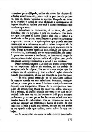 tentativa» para obligado, utilice de nuevo las tácticas di­
señadas anteriormente, peto empiece por decidir prime­
ro, psura sí, dónde termina su cuerpo. Después de todo,
es su cuerpo y usted no está obligado a aposentarlo en
lugares donde no quiere que esté o donde considera que
no tiene que estar.
— Abandone la costumbre, si la tiene, de pedir
disculpas por su persona o por su conducta. No ñeñe
por qué lamentar el haber hecho algo que a uated o a
los demás no les gusta; sencillamente, puede escarmentar
y aprender, anunciar a quienquiera que pueda sentirse
herido que va a esforzarse uated en evitar la repetición de
tal comportamiento, para después seguir adelante con la
vida. Tenga presente también que, cuando los demis no
le entiendan, lamentarlo no es responsabilidad de usted.
Al presentar excusas a los demás, se hace usted cargo de
una responsabilidad ajena e indica al prójimo que puede
continuar incomprendiéndolc a uated o sus motivos.
Decir constantemente «Lo siento» puede convertirse
en un espantoso hábito de víctima, en un reflejo de
«aceptar toda la culpa». Una vez vi a una mujer que iba
sentada en el «m etro» y que exclamó «¡Lo siencol»
cuando otro pasajero, al que no conocía, le pisó loa pies.
— Si está usted atrapado en el constante análisis
de cuanto sucede en sus relaciones humanas, compro­
métase a cortar por lo sano. Limítese a «dejarlo correr»
durante una temporada, líbrese de la compulsiva nece­
sidad de interpretar todos los motivos, actos, etcétera.
En sí mismo, el análisis puede convertirse en una enfer­
medad, más que en un instrumento ótil para superar
problemas, y no son pocas las hermosas relaciones ana­
lizadas hasta lo exhaustivo. No se entusiasme con la
tarca de «cuidar las relaciones» hasta d punto de que
todo sea trabajo y nada sea placer, porque en ese punto
no queda nada que cuidar, nada sobre lo que tra-
— Si no revelar una cosa es más efectivo para todo»
175
 