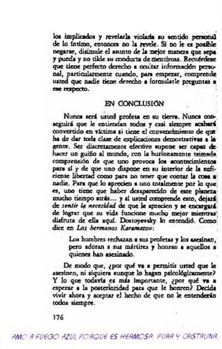 lo* implicado* y revelarla violada tu sentido personal
de lo intimo, entonces no la revele. Si do le es posible
negarse, disimule el asunto de la mejor manera que sepa
y pueda y no tilde su conducta de mentirosa. Recuérdese
que tiene perfecto derecho a ocultar información perso­
nal, particularmente cuando, para empezar, comprende
usted que nadie tiene derecho a formularle preguntas a
ese respecto.
EN CONCLUSIÓN
Nunca será usted profeta en su tierra. Nunca con­
seguirá que le entiendan todo* y casi siempre acabará
convertido en víctima si tiene el convencimiento de que
ha de dar toda clase de explicaciones demostrativas a k
gente. Ser discretamente efectivo supone ser capaz de
hacer un guiño al mundo, con k burlonamente taimada
comprensión de que uno provoca lo* acontecimiento«
para sí y de que uno dispone en su interior de k sufi­
ciente libertad como para no tener que contar k cosa a
nadie. Para que lo aprecien a uno totalmente por lo que.
es, uno tiene que haber desaparecido de este planeta
mucho tiempo atrás... y si ustod comprende esto, dejará
de sentir ¡a necesidad de que le aprecien y se encargará
de lograr que su vida funcione mucho mejor mientras
disfruta de ella aquí. Dostoyevsky lo entendió. Como
dice en Los hermanos Karamazov:
Lob hombres rechazan a sus profetas y los asesinan,
pero adoran a sus mártires y honran a aquellos a
quienes han asesinado.
De modo que, ¿por qué va a permitir usted que le
asesinen, ni siquiera aunque lo hagan psicológicamente?
Y lo que todavía es más importante, ¿por qué va a
esperar a la posterioridad para que le honren? Dedda
vivir ahora y aceptar el hecho de que no le entenderán
todos siempre.
176
ÑMO ÑFUEGO ÑZUL PORQUE ES HEÑMOSÑ. PUÑÑV CÑiSTÑUNÑ.
 