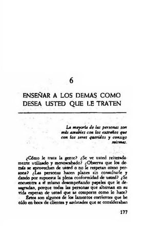 6
ENSEÑAR A LOS DEMAS COM O
DESEA USTED Q UE LE TRATEN
La m ayoría d e las personas son
m is amaU es con lo s extraños que
con ios seres queridos y con sigo
mismas.
¿Cómo Je trata la gente? ¿Se ve usted reiterada­
mente utilizado y menoscabado? ¿Observa que los de-
m ía «e aprovechan de usted o no le respetan cOmo per­
sona? ¿Las personas hacen planes sin consultarle y
dando por supuesta la plena conformidad de usted? ¿Se
encuentra a sf mismo desempeñando papeles que le de­
sagradan, porque todas las personas que alternan en iu
vida esperan de usted que se comporte como lo hace?
fistos son algunos de los lamentos corrientes que be
oído en boca de clientes y amistades que se consideraban
177
 