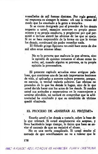 avasallados de mil formas distintas. Por regla general,
mi respuesta es siempre la mismr: «A uno le tratan del
modo que ha enseñado a la gente a tratarle».
Si se siente denigrado por el proceder de los demás
respecto a usted, examíne entoaces su propio pensa­
miento y su propia conducta, y pregúntese por qué per­
mitió o incluso alentó las afrentas de las que se queja.
Si no se hace responsable de la forma en que le tratan
los demás, continuará sin poder remediar nada.
El filósofo griego Epicteto resintió bace cerca de dos
mil años estas mismas ideas:
No es la persona que maltrata la que afrenta, sino
la opinión de quienes tomamos el abuso como in­
sulto; así, cuando alguien te provoca, es tu propia
opinión la provocadora.
El presente capítulo actualiza estas antiguas pala­
bras, que contienen una de las más importantes lecciones
de vida, al aplicarlas a nuestra cultura presente, porque,
en esencia, la verdad todavía subsiste. Las ofensas no
proceden de lo que los demás le hagan, sino de lo que
usted decida hacer con los actos de los demás. Si cambia
usted sus actitudes y expectativas en lo concerniente a
sentirse ofendido, no tardará en comprobar que la arbi­
trariedad ha concluido y que su condición de víctima
quedó eliminada.
EL PROCESO DE «ENSENAR AL PROJIMO»
-Enseña usted a los demás a tratarle, sobre la base de
lo que tolerará. Si usted simplemente «lo acepta», y
lleva haciéndolo largo tiempo, lo único que hace es en­
viar el mensaje de que no resistirá el abuso.
No es una teoría complicada. Si usted remite el
mensaje de que sencillamente no va a tolerar que le
178
m o Ñ fu e o o ñ.zjl poñquc es nem es#, pom y cp /sm m
 