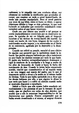 maltraten, y lo respalda con una conducta eficaz, sus
ofensores no rcdfcdrán la retribución que pretenden al­
canzar, que consiste en verle a usted inmovilizado, de
modo que puedan manipularle. Pero si usted permite
que tiren de sus Mío*, como al fuera un títere, u opone
objeciones débiles y luego se deja gobernar, lo que está
haciendo es indicarles que continúen utilizándole como
vertedero sobre d que lanzar vejaciones.
GayJe era una diente que acudió a mí porque se
sentía implacablemente controlada por su dominante es­
poso. Se quejaba de ser un felpudo para el-lenguaje
injurioso y las tácticas de manipulación del marido. La
mujer era madre de tres hijos, ninguno de los cuales 1c
manifestaba mucho respeto, y se encontraba en el límite
de su resistencia, agobiada por la depresión y la deses­
peranza.
Cuando me refirió su pasado, escuché el caso clásico
de alguien que permitió que le oprimieran desde la in­
fancia. Sos padres siempre hablaron por ella e insistieron
en que Gcyle les rindiese cuentas por todo lo que hacía.
El padre era hombre extraordinariamente dominante y
rigió la conducta de la muchacha a lo largp y ancho de
los años de formación de Gayle y hasta la fecha del
matrimonio de ésta. Cuando la joven hubo encontrado
marido, resultó que «casualmente* el tal marido venía
a ser ana imagen casi exacta del padre, por lo que el
desposorio volvió a situar a la mujer en la nriima casilla
de víctima. Todo lo que había aprendido era a dejar que
los demás hablasen por d ía, a que alguien le dijese lo
que tenía que hacer y a sufrir en silencio cuando nadie
se mostraba dispuesto a escucharla.
Señalé a Gavie que ella misma habla enseñado mi-
nudosamente a las personas d que la tratasen de aquel
modo, qoe en absoluto era culpa de «los demás», por
mucho que a ella le encantase responsabilizarlos de las
desventuras que padecía. Pronto comprendió que se
había estado avasallando a sí misma, al aceptar durante
179
 