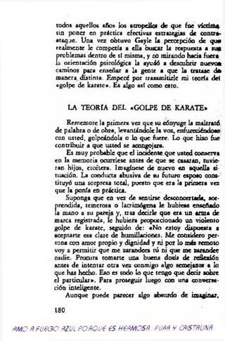todos aquellos años los atropelle« de que fue v íctta*
sin poner en práctica efectivas estrategias de contra­
ataque. Una vez obtuvo Gayle U percepción de que
realmente le competía a ella buscar la respuesta a sus
rjblemas dentro de sf misma, y no mirando hacia fuera
orientación psicológica la ayudó a descubrir nuevo*
caminos para enseñar a la gente a que la tratase ¿
manera distinta. Empecé por transmitirle mi teoría del
«golpe de karatc». Es algo así como esto.
LA TEORÍA DEL «GOLPE DE KARATE*
Rememore la primera vez que su cónyuge la maltrató
de palabra o de obra, levantándole la voz, enfureciéndose
con usted, golpeándola o lo que fuere. Lo que hizo fue
contribuir a que usted se acongojara.
Es muy probable que el incidente que usted conserva
cu la memoria ocurriese antes de que se casaran, tuvie­
ran hijos, etcétera. Imagínese de nuevo en aquella si­
tuación. La conducta abusiva de su futuro esposo cons­
tituyó una sorpresa total, puesto que era la primera vez
que la ponía en práctica.
Suponga que en vez de sentirse desconcertada, aor-
Crendida, temerosa o lacrimógena le hubiese enseñado
i mano a su pareia y, tras decirle que era un arma de
marca registrada, le hubiera proporcionado un violento
golpe de karatc, seguido de: «No estoy dispuesta a
aceptarte esa clase de humillaciones. M e considero per­
sona con amor propio y dignidad y ni por lo más remoto
voy a permitir que me zarandees tú ni que me zarandee
nadie. Procura tomarte una buena dosis de reflexión
antes de intentar otra vez conmigo algo semejante a lo
que has hecho. Eso es todo lo que tengo que decir sobre
el particular*. Para proseguir luego con una conversa­
ción inteligente.
Aunque puede parecer algo absurdo de imaginar,
180
fM O fífu e o o pzul poñoue es nem es#, pupr y c rístru n r
 