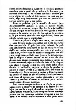 ilustra adecuadamente la cueatión: Si desde el principio
reacción« uno a partir de le tesitura de fortaleza y se
muestra dispuesto a no tolerar conducta abusiva por
parte ajena, se enseña al interlocutor, de una vez por
todas, algo muy importante: que uno no permitirá ni
por un segundo que le maltraten.
Pero es probable que la reacción de usted fuera
desastrosamente distinta. Si lloró, se mostró dolida,
agraviada o temerosa, lo que hizo fue la señal faddica
de que, aunque ni mucho menos le bada grada el modo
en que se la trataba, no por ello iba a dejar de aceptarlo
y , lo que todavía resultaba más significativo, hasta per­
mitiría incluso aue la manipulase.
Cuando expliqué a Gaylc esta teoría, me contestó:
«¡Jam ás hubiese podido reaccionar del modo que usted
dice que puedo!*. Al prinapio, quiso defender la posi­
ción atrincherada consistente en que la culpa de su con-
didón de víctima correspondía por entero al marido y
a lo« hijos, y deseó que me mostrase compasivo con ella
y me convirtiera en aliado suyo frente a las tribuladones
que la afligían. Cuando persistí en mi punto de vista
de que, para causar su impacto psicológico, el «golpe de
Jurare* no necesita ejercer violencia física ni de ninguna
otra dase, y cuando le dije que ella podía haber aban­
donado la habitación, negarse a dirigir la palabra al
esposo o incluso avisar a la policía, para demostrar su
intransigenda, Gaylc empezó a captar la idea. No tardó
en aceptar el hecho de que ella misma había indicado a
casi todo el mundo que estaba dispuesta a ser una
«paria» y resolvió afanarse en adelante para cambiar
aquel estado de cosas personal.
Lo« nuevo* comportamientos de G ayk se proyec­
taron sobre e l objetivo de enseñar a su esposo y a sus
hijos que no ib* a seguir dejándose esclavizar. Le llevó
algún tiempo txtnsmitir, hacer comprender ese mensaje,
puesto que los opresores detestan renunciar a sus po­
deres y se resinen combativamente a ello, pero, como
181
 