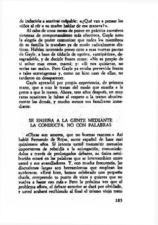 de inducirla a sentirse culpable: «¿Q ué van a pensar los
niños al oír a su madre hablar de esa m anera?».
A l cabo de unos meata de poner en práctica sucesivos
sistemas de comportamiento más efectivos, G aylc tuvo
la alegría de poder comunicar que todos los miembros
de su fam ilia la trataban ya de modo radicalmente dis­
tinto. Habían intentado poner coto a esas nuevas pautas
de G aylc, a base de tildarla de egoísta, «antipática*, de­
sagradable, y de dedrle frases como: «No es propio de
ti soltar esas cosas, mamá; y : «S i nos quisieras, no
serías tan m ala*. Pero Gaylc ya estaba prevenida frente
a tales estratagemas y , como no hizo caso de ellas, no
tardaron en desaparecer.
Gayle aprendió por propia experiencia, de primera
mano, que a uno le tratan del modo que enseña a la
gente a que le traten. Ahora, tres años después, en muy
raras ocasiones 1c faltan al respeto o la tratan abusiva­
mente los demás, y mucho menos sus familiares inme­
diatos. • -
SE ENSEÑA A LA GENTE MEDIANTE
LA CONDUCTA. NO CON PALABRAS
«O bras son amores, que no buenas razones.» Así
habló Fernando de Rojas, autor español de hace casi
quinientos años. SI intenta usted transm itir mensajes
importantes de rebeldía a la sojuzgación, comunicán­
dolos a través de prolongado« debates, su única retri­
bución estará en las palabras que se intercambien entre
usted y sus avasalladores. Y , con mucha frecuencia, las
discusiones largas son herramientas que emplean los
autócratas. «E stá bien, hemos celebrado una pequeña
charla, comprendo tu punto de vista y quieres que no
vuelva a hacer eso m ás.* Pero la próxima vez que el
problema aflora, el debate anterior se dará por olvidado,
r usted acabará recibiendo al final el mismo viejo trato
183
 
