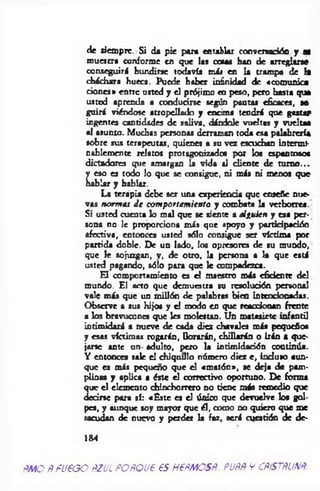 de siempre. Si da pie para entablar conversación y ai
muestra conforme en que las cocas han de arreglarse
conseguirá hundirse todavía m i» en la trampa de la
cháchara hueca. Puede haber inanidad de «comunica
dones* entre usted y el prójimo en peso, pero hasta que
usted aprenda a conducirse según pautas eficaces, se
g u iri viéndose atropellado y encima tendrá que gastar
ingentes cantidades de saliva, dándole vueltas y vuelta*
al asunto. Muchas personas derraman toda esa palabrería
sobre sus terapeutas, quienes a su vez escuchan intermi­
nablemente relatos protagonizado« por los espantosos
dictadores que amargan h vida al cliente de turno...
L
eso es todo lo que se consigue, ni más ni menos que
blar y hablar.
La terapia debe ser una experiencia que enseñe nue­
vas norm as J e com portam iento y combata la verborrea.
Si usted cuenta lo m al que se siente a alguien y esa per­
sona no le proporciona más que apoyo y partid pación
afectiva, entonces usted sólo consigue ser víctima por
partida doble. De un lado, los opresores de su mundo,
que le sojuzgan, y, de otro, la persona a la que está
usted pagando, sólo para que le compadezca.
El comportamiento es el maestro más efidente del
mundo. El acto que demuestra su resolución personal
vale más que un millón de palabras bien Intencionadas.
Observe a sus hijos y el modo en que reaodooan frente
a los bravucones que les molestan. Un matasiete infantil
intimidará a nueve de cada diez chavales más pequeños
y esas víctimas rogarán, llorarán, chillarán o irán a que­
jarse ante un- adulto, pero la intimidación continúa.
Y entonces sale el chiquillo número diez e , in duio aun­
que es más pequeño que el «m atón», se deja de pam­
plinas y aplica a éste el correctivo oportuno. De forma
n el elemento chinchorrero no tiene más remedio que
•se para sí: «E ste es d único que devuelve los gol­
pes, y aunque soy mayor que él, como no quiero que me
sacudan de nuevo y perder la faz, será cuestión de de-
184
RMO RFU€GO RZULFORQÜt €S H6RMOSR. PURR Y CRISTRUNR
 