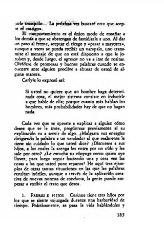 jarle tranquilo... La próxima ves buscaré otro que acep­
te el castigo».
El comportamiento es d único modo de enseñar a
los demás a que se abstengan de fastidiarle a uno. A l dar
un paso al frente, aceptar el riesgo y «pasar a mayores»,
aunque a veces se pueda recibir un varapalo, uno trans­
m ite el mensaje de que no está dispuesto a oue le jo­
roben y , desde luego, el agresor no va a irse de rositas.
Olvídese de promesas y buenas palabras cuando se en­
cuentre ante alguien proclive a abusar de usted de al­
guna manera.
Carlyle lo expresó así:
Si usted no quiere que un hombre haga determi­
nada cosa, el mejor sistema consiste en inducirle
a que hable de ella; porque cuanto más hablan los
hombres, m is probabilidades hay de que no hagan
nada.
Cada vez que se apreste a explicar a alguien cómo
deaea que se le trate, pregúntese previamente si su
explicación va a servir de algo. /Malgasta sus energías
dirigiendo la palabra a un vendedor al que realmente le
tiene sin cuidado lo que usted dice? ¿Discursea a sus
hijos, a los cuales la arenga les entra por un oído y les
sale por otro? ¿L e escucha su cónyuge como quien oye
llover, para luego seguir haciendo una y otra vez las
cosas a las que usted pone reparos? He aquí tres ejem­
plos de otras tantas situaciones en las que las palabras
resultan inútiles, aunque a través de la aplicación crea­
tiva de nuevas normas de conducta, la gente puede em­
pezar » recibir el trato que desea.
1. Pa d r e s e h i j o s . Corinne tiene tres hijos por
los que se dente sojuzgada durante ona barbaridad de
tiempo. Prácticamente, se pasa la vida hablándoles y
185
 