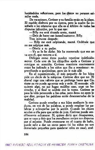 haciéndoles refiadooes, pero los chicos no parecen *d-
milir nada. ' .
De vacaciones, Corinne y su familia están en la playa.
El marido disfruta p or su cuenta, pero la madre ba en­
señado a las criaturas que ella es el árbitro de todas laa
disputas infantiles, por lo que oye:
— B illy me esrá tirando arena, mamá.
— Deja de hacer eso inmediatamente, Billy.
Tres minutos después:
— B illy me está salpicando, mamá. Ordénale que
no me salpique más.
— Díselo a tu padre.
— Y a se lo he dicho. M e ha contestado que eso no
va con él, que recurra a ti.
Diálogos como éstos pueden repetirse indefinida­
mente. Cada uno de los chiquillos apela a Corinne y
consigue su atención. Corinne reacciona exactamente
como ha indicado a los niños que iba a reaccionar: re­
prendiendo o quejándose, pero sin ir más allá.
En el supermercado, el más pequeño de los hijos
pide un chicle de la máquina. Corinne dice que no. El
chaval coge tina rabieta que se prolonga hasta (fJC O h
rinne ya no puede aguantar más y cede. El mensaje: «S i
quieres algo, no me hagas maldito caso, coge un be­
rrinche, y al final te saldría con la tuya». Corinne «o
pasa la vida perorando a los crios, pero éstos no oyen lo
que dice, porque las palabras están desconectadas de la
realidad.
Corinne puede enseñar a sus hijos mediante la con­
ducta, en vez de las palabras, o puede emplear laa pa­
labras y subrayarlas por la acción. Cuando los chicos
acudan a ella para que acróe de juez, Corinne puede sen­
cillamente esfumarse. Sí, quiero decir que desaparezca,
que se vaya y deje que los mozalbetes zanjen sus disputas
por sí mismos. Puede encerrarse en el cuarto de baño,
puede salir a dar un corto paseo (si los niños no son
demasiado pequeños para quedarse solos en casa), etcé-
186
m o R fueoo ñzul POÑQve es HePMOSñ. puññ v cñ.stñunñ
 