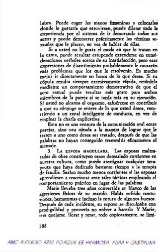 labra. Puede coger las manos fancm nas y colocarlas
donde le gustaría que estuviesen, puede dilatar roda la
experiencia por el sistema de ir demorando todos sus
actos y puede demostrar prácticamente las técnicas se­
xuales que le placen, en vez de hablar de ellas.
Si a usted no le gusta el modo en que lo tratan en
la cam a, puede resultar estupendo extenderse en consi­
deraciones verbales acerca de su insatisfacción, pero esas
expresiones de disentimiento probablemente le causarán
más problemas que los que le resolverán. Es mucho
mejor ir directamente en busca de lo que desea. Si su
cópula resulta siempre excesivamente rápida, retárdela
m ediante un comportamiento demostrativo de que el
acto sexual puede resultar más grato para ambos
miembros de la pareja si se tarda más en su ejecución.
Si usted no alcanza el orgasmo, esfuércese en contribuir
a que su cónyuge se entere de lo que usted desea, recu­
rriendo a un canal inteligente de conducta, en vez de
emplear la charla explicativa.
Esto no es una censura de la comunicación oral entre
parejas, sino una ojeada a la manera de lograr que le
traten a uno como desea ser tratado, después de que las
palabras no hayan conseguido transmitir eficazmente el
mensaje.
3 . L a e s p o s a m a g u l l a d a . Las esposas malt
tadas de obra constituyen casos demasiado corrientes en
□uestra cultura, como puede atestiguar cualquier tera­
peuta que haya dedicado bastante tiempo a la terapia
de familia. Serían mucho menos corrientes si las esposas
«prendiesen a reaccionar ante tales tácticas empleando el
comportamiento práctico en lugar de las palabras.
M arie llevaba tres años convertida en blanco de las
agresiones físicas de su marido. H abía sufrido contu­
siones, hematomas e incluso la rotura de algunos huesos.
Después de cada incidente, su esposo se disculpaba con
prodigalidad y prometía no volver a hacerlo. Y M arie,
tras quejarse, llorar y rezar, todo oopiosamer.te, se limi-
1 8 8
ñm o ñ fu € g o ñzul POÑQue es HePMCSÑ. puññ y cñístñunñ
 