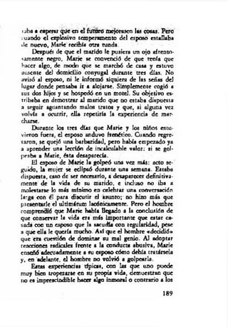 ■aba a esperar que en e l fuw ró mejorasen las cosas. Pero
.uaodo e l explosivo temperamento del esposo estallaba
de nuevo, Marte recibía otra tunda.
Después de que el marido le pusiera un ojo afrento­
samente negro. M aric se convenció de que renía que
hacer algo, de modo que se marchó de cas* y estuvo
ausente del domicilio conyugal durante tres días. No
avisó al esposo, ni le informó siquiera de las señas del
lugar donde pensaba ir a alojarse. Simplemente cogió a
sus dos hijos y se hospedó en un motel. Su objetivo es­
tribaba en demostrar al marido que no estaba dispuesta
a seguir aguantando malos tratos y que, si alguna vez
volvía a ocurrir, ella repetiría la experiencia de man
charse.
Durante Jos tres días que M arie y los niños estu­
vieron fuera, el esposo anduvo frenético. Cuando regre­
saron, se quejó una barbaridad, pero había empezado ya
a aprender una lección de incalculable valor: si se gol­
peaba a Marie, ésta desaparecía.
lil esposo de M arie la golpeó una vez m is: acto se­
guido, 1* mujer se eclipsó durante una semana. Estaba
dispuesta, caso de ser necesario, a desaparecer definitiva­
mente de la vida de su marido, e incluso no iba a
molestarse lo más mínimo en celebrar una conversación
larga con él para discutir el asunto; no hizo más que
presentarle el ultimátum lacónicamente. Pero el hombre
comprendió que M arie había llegado a la conclusión de
que conservar le vida era más importante que estar ca­
sada con un esposo que la sacudía con regularidad, pese
3 que ella le quería mocho. Así que el hombre «decidió»
que era cuestión de dominar su mal genio. Al adoptar
reacciones radicales frente a la conducta abusiva, Marie
enseñó adecuadamente a su esposo cómo debía tratársela
y. en adelante, el hombre no volvió a golpearla.
Eatas experiencias típicas, con los que uno puede
muy bien tropezarse en su propia vida, demuestran que
no es imprescindible hacer algo inmoral o contrario a los
189
 