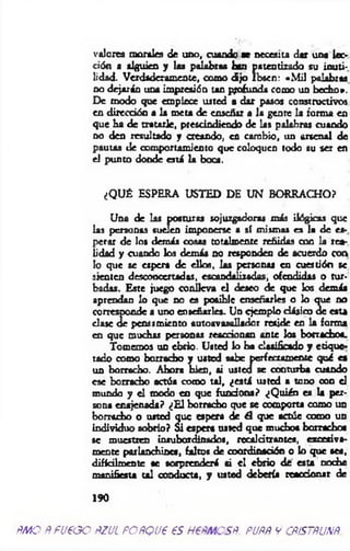 valores morales de uno, cuando ae necesita dar una lec­
ción a alguien y las palabras han patentizado su inuti­
lidad. Verdaderamente, como dijo Ibsen: «M il palabras
no dejarán una impresión tan profunda como un becho».
De modo que empiece usted a dar pasos constructivos
en dirección a la meta de enscñir a la gente la forma en
que ha de tratarle, prescindiendo de las palabras cuando
no den resultado y creando, en cambio, un arsenal de
pautas de comportamiento que coloquen todo su ser en
el punto donde está la boca.
¿QUÉ ESPERA USTED DE UN BORRACHO?
Una de las posturas sojuzgadoras más ilógicas que
las personas suelen imponerse a sí mismas es la de es­
perar de los demás cosas totalmente reñidas con la rea­
lidad y cuando los demás no responden de acuerdo con
lo que se espera de ellos, las personas en cuestión se
sienten desconcertadas, escandalizadas, ofendidas o tur­
badas. Este juego conlleva el deseo de que los demás
aprendan lo que no es posible enseñarles o lo que no
corresponde a uno enseñarles. Un ejemplo clásico de esta
dase de pensamiento autoavasallador reside en la forma
en que muchas personas reaccionan ante los borracho*.
Tomemos un ebrio. Usted lo ha clasificado y etique*
tado como borracho y usted sabe perfectamente qué es
un borracho. Ahora bien, ai usted se conturba cuando
ese borracho actúa como tal, ¿está usted s tono con el
mundo y el modo en que fundóos? ¿Q uién es la per­
sona enajenada? ¿E l borracho que se comporta como un
borracho o usted que espera de A que actúe como un
individuo sobrio? Si espera usted que mucho* borrachos
se muestren insubordinados, recalcitrantes, excesiva­
mente parlanchines, faltos de coordinación o lo que sea,
difícilmente se sorprenderá si el ebrio de esta noche
manifiesta tal conducta, y usted debería reaccionar de
190
ñm o ñ fu e o o ñzul fo ñq u€ es h €ñmosñ. fuññ y cñístñuxñ
 