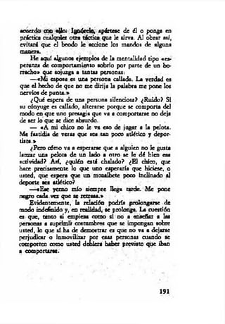 «cuerdo coc etfo¿ Ignórele, apártese de él o ponga en
práctica cualquier otra táctica que le sirva. Al obrar as/,
evitará que el beodo le accione los mandos de alguna
com en.
H e aquí algunos ejemplos de la mentalidad tipo «es­
peranza de comportamiento sobrio por parte de un bo­
rracho» que sojuzga a tantas personas:
— «M i esposa es una persona callada. La verdad es
que el hecho de que no me dirija la palabra me pone los
nervios de punta.»
¿Q ué espera de tina persona silenciosa? ¿R uido? Si
su cónyuge es callado, alterarse porque se comporta del
modo en que uno presagia que va a comportarse no deja
de ser lo que se dice absurdo.
— «A mi chico no le va eso de jugar a la pelota.
M e fastidia de veras que sea tan poco atlético y depor­
tista.»
¿Pero cómo va a esperarse que a alguien no le gusta
lanzar una pelota de un lado a otro se le dé bien esa
actividad? Así, ¿quién está chalado? ¿E l chico, que
hace precisamente lo que uno esperaría que hiciese, o
usted, que espera que un mozalbete poco inclinado al
deporte sea atlético?
—«E se yerno mío siempre llega tarde. M e pone
negro cada vez que se retrasa.»
Evidentemente, la relación podría prolongarse de
modo indefinido y, en realidad, se prolonga. La cuettión
es que, tanto «i empieza como si no a enseñar a las
personas a suprimir costumbres que se impongan sobre
usted, lo que sí ha de demostrar es que no va a dejarse
perjudicar o inmovilizar por esas personas cuando se
comporten como usted debiera haber previsto que iban
a comportarse.
191
 