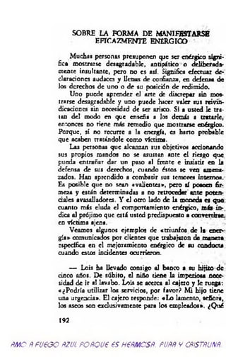 SOBRE LA FORMA DE MANIFESTARSE
EFICAZMENTE ENERGICO
Muchas personas presuponen qac ser enérgico signi­
fica mostrarse desagradable, antipático o deliberada­
mente insultante, pero no es así. Significa efectuar de­
claraciones audaces y llenas de confianza, en defensa de
los derechos de uno o de su posici5n de redimido.
Uno puede aprender el arte de discrepar sin mos­
trarse desagradable y uno puede hacer valer sus reivin­
dicaciones sin necesidad de ser arisco. Si a usted le tra­
tan del modo en que enseña a Jos demás a tratarle,
en ronces no tiene más remedio que mostrarse enérgico.
Porque, si no recurre a la energía, es harto probable
que acaben tratándole como víctima.
Las personas que alcanzan sus objetivos accionando
sus propios mandos no se asustan ante el riesgo que
pueda entrañar dar un paso «1 frente e insistir en la
defensa de sus derechos, cuando éstos se ven amena­
zados. Han aprendido a combatir sus temores interne«.
Es posible que no sean «valientes», pero sí poseen fir­
meza y están determinadas a no retroceder ante poten­
ciales avasalladores. Y el otro lado de la moneda es que
cuanto más eluda el comportamiento enérgico, más in­
dica al prójimo que está usted predispuesto a convertirse,
en víctima ajena.
Veamos algunos ejemplos de «triunfos de la caer-
gía» comunicados por dientes que trabajaron de manera
específica en el mejoramiento enérgico de su conducta
cuando estos incidentes ocurrieron.
— Lois ha llevado consigo al banco a su hijito de
cinco años. De súbito, el niño tiene la imperiosa nece­
sidad de ir al lavabo. Lois se acerca al cajero y le ruega:
«¿Podría utilizar los servidos, por favor? M i hijo tiene
una urgencia». El cajero responde: «L o lamento, señora,
los aseos son exdusivamente para los empleados». ¿Q ué
192
m o Ñ fueoo ñzul foñqu€ es H€ñmcsñ. puññ y cñístñunñ.
 