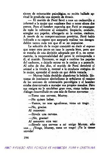 sioncs de orientación psicológica, su recién ViaHada ap­
titud le produda una espede de éxtasis.
—- El marido de Patti llevó s casa un cachorrillo e
informó a la mujer que «am bo«» han a tener «hora do«
perros. Pero el hombre esperaba que Patti se encargase
de todo lo referente al onimalito, limpiarlo, cuidarlo,
arreglar sus papeles, albergarlo en la cocina, etcétera.
A través de su compon «miento pretérito, Patti había
iudicado a su esposo que aceptaría realizar tan desagra­
dables tareas cada vez que él se las impusiese.
La solución de la mujer consistió en decir al esposo
que tener otro perro en casa le parecía bien, pero que
se trataba de una decisión adoptada por él y , en conse­
cuencia, ]a responsabilidad del perro le correspondía a
él, al marido. Entonces, se negó a cambiar los papeks
del cachorro, a dejarlo entrar en la cocina y a pasearlo.
Al cabo de dos días, el marido de Partí devolvió el
animal a la tienda y, merced a la conducta enérgica de
la mujer, aprendió el modo en que debía tratarla.
— M urray había decidido abandonar la bebida. Sín­
tomas de inminente alcoholismo le señalaron el camino
de las sesión« de orientación psicológica y el bombee
estaba determinado a manejar sua propios mando«. Pero
sus amigos no le ayudaban gran cosa, como indica este
diálogo desarrollado en una sala de fiestas nocturna:
— Toma una cerveza, M urray.
— No quieto beber.
— Vamos, no seas aguafiestas, toma un trago.
— No, gracias.
Al camarero:
— Sírvele una cerveza.
— iNo, gracias'.
Al camarero otra vez:
— Sírvele una cerveza a mi amigo M urtay, sólo
u n a... (Venga, M urray, toma un trago! |Ya la tienes
servida!
194
ñm o ñfucgo ñzul pofíQuees hcrmcsp. puññ y cñístñunñ.
 