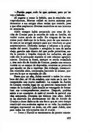 —Puede* pagar todo Jo que q u ie ra, p a o yo no
v o y« bobedo.
AI negarte « tomar la bebida, que 1c m u ltab a con­
traproducente, M urray utilizó su nueva eritem a para
demostrar a tus amigos oómo tenían que tratarle, pese
a que d io s emplearon diversas maniobra» en sus intentos
de someterle.
Adele siempre habla preparado una cena de Ac­
ción de G radas para la reunión de toda su fam ilia, sin
recibir nunca ayuda de nadie. En ningnrv de las oca­
siones pudo disfrutar de Ja fiesta, pero de una maneta o
de otra se laa arregló siempre para que resultara no gran
acantea miento. Dedicaba tiempo y esfuerzo a la prepa­
ración del menú, limpiaba v arreglaba la casa d e acriba
abajo, gastaba m is dinero del que podía permitirse, s a ­
via la comida y fregaba después los cacharro«, sin que
todo ello le procurase siquier« e l más mínimo agradeci­
miento. Durante la fiesta, siempre se sentía avasallada
y, crs> cada día de Aod0n.de G radas, pasaba una semina
sumida en un ataque de depresión, mientra« se prometía
que aquello no ib a a repetirse. Sin embargo, transcurri­
óos veintidós años, contim ab a haciendo lo mismo, por­
que era lo que se espesaba de cüá.
H asta que un año* Adela rem itió a todos los miem­
bros,deltdon, « 1 1 0 de.ooQBbrc¿ una corta e n la que les
comunicaba una nueva tradidóo, La conida do Acción
do,G radas tendría logar «a . un precioso restaurante del
centro de 1* ciudad. C ada fam ilia ae cocacgarfa de forma­
lizar «us correrpendientes reicrvtu. Después, podrían
asistir S un condeno. A todo reí mundo Je pareció una
idea estopeada. Durante loe últimos crea, años, A dek
se ha ahorrado loa abatimientos del d k d e Acción de
G radas y ahora disfruta d« uba fiesta que-en otro tiempo
constituyó una auténtica espió* en su vida. La conducta
enérgica representó un éxito, no sólo pera Adele, sino
pera todos loa relacionadas con el asunto.
— Irene y Haxold te eooontraroo de pronto coovet-
W
 
