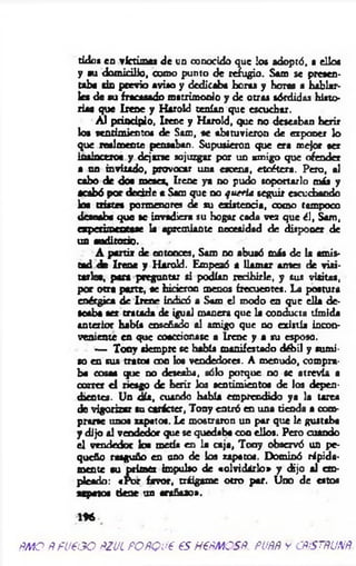 tidos en víctimas de un conocido que los adoptó, a ellos
y su domicilio, como punto de refugio. Sam se presen­
taba sin previo aviso y dedicaba horas y horas a hablar­
les de su fracasado matrimonio y de otras sórdidas histo­
rias que Irene y Harold tenían que escuchar.
A l principio, Irene y Harold, que no deseaban herir
los sentimientos de Sam, «e abstuvieron de exponer lo
que realmente pensaban. Supusieron que era mejor ser
insincero« y dejarse sojuzgar por un amigo que ofender
a un invitado, provocar una escena, etcétera. Pero, al
cabo de dos meses, Irene ya no pudo soportarlo más y
acabó por decirle a Sam que no quería seguir escuchando
loa tristes pormenores de su existencia, como tampoco
desoaba que se invadiera su hogar cada vez que él, Sam,
experimentase la apremiante necesidad de dispooer de
u s auditorio.
A partir de entonces, Sam no abusó más de la amis­
tad <k Irene y Harold. Empezó a llam ar antes de visi­
tarle«, para preguntar si podían recibirle, y sus visitas,
por otra parte, se hirieron menos frecuentes. La postura
enérgica de Irene indicó a Sara el modo en que ella de­
seaba ser tratada de igual manera que la conducta tímida
anterior había enseñado al amigo que no existía incon­
veniente en que coaccionase a Irene y a su esposo.
— Tony siempre se había manifestado débil y sumi­
so en sus tratos con loo vendedores. A menudo, compra­
ba cosas que no deseaba, sólo porque no se atrevía a
correr e l riesgo de herir los sentimiento« de los depen­
dientes. Un día, cuando había emprendido ya la tarea
de vigorizar su carácter, Tony entró en una rienda a com­
prarse unos zapatos. Le mostraron un par que le gustaba
y dijo al vendedor que se quedaba con ellos. Pero cuando
el vendedor loa metí« en la caja, Tony observó un pe­
queño rasguño en uno de los zapato«. Dominó rápida­
mente su primer impulso de «olvidarlo» y dijo al em­
pleado: «Por favor, tráigame otro por. Uno de estos
zapatos tiene un arañazo».
m
ÑMQ ÑfUPOO ÑZULPOfiQUP €S H€ÑMOSÑ. PUÑÑ y CÑiSTÑUNÑ.
 