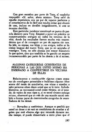 Coa gran asombro por parte de Tony, el vendedor
respondió: «S í. señor, ahora mismo-*. Tony salió de
aquella experiencia con un par de zapatos perfectos y
el conocimiento de lo fácil que resulta evitar que abusen
de uno, incluso en detalles insignificantes, si uno se
muestra decidido..
Este particular incidentc'constituyó un punto de par­
tida decisivo para Tony. Empezó a poner en práctica un
comportamiento enérgico en todos los terrenos de la
vida, donde los resultados fueron mucho más trascen­
dentes que d de conseguir un par de zapatos sin tara.
Su jefe, tu esposa, sus nijos, y sus amigos, todos se hi-
deron lenguas del nuevo Tony, que ya no aceptaba el
«castigo». Tony, no sólo alcanza con mayor frecuencia
lo que quiere, sino que también 6e ha ganado un respeto
inconmensurable por parte de los demás y de sí mismo.
ALGUNAS CATEGORIAS CORRIENTES DE
PERSONAS A LAS QUE USTED MISMO HA
ENSENADO A CONVERTIRLE EN VICTIM A
DE ELLAS
Relacionamos a continuación algunas clases comu­
nes de «verdugos» potenciales e incluimos algunas ideas
acerca del modo de estudiarlas, con vistas a enseñar a
tales personas cómo desea usted que se le trate. Induda­
blemente, se reconocerá usted como víctima, en el pasa­
do, de varios de esos tipos y, si es usted sincero consigo
mismo, observará que en más de una ocasión entró tam­
bién a formar parte de determinadas categorías de avasa­
lladores de los demás.
— Borrachos y •eufóricos». Aunque es posible que
usted no desee o no esté en condiciones de enseñar a al­
guien que está «fuera» algo que recuerde durante mu­
cho tiempo, sí puede demostrarle a corto plazo que el
197
 