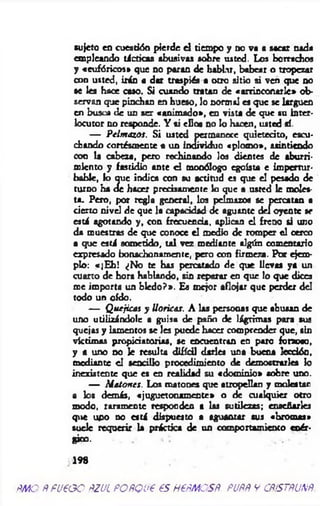 sujeto en cuestión pierde e l tiempo y no va a sacar nada
empleando tácticas abusivas sobre usted. Los borrachos
y «eufóricos* que no paran de hablar, babear o tropezar
con usted, irán a dar traspiés a otro sitio si ven que no
se les hace caso. Si cuando tratan de «arrinconarle* ob­
servan que pinchan en hueso, lo normal es que se larguen
en busul de un ser «anim ado», en vista de que su inter­
locutor no responde. Y ti ellos no lo hacen, usted sí.
— Pelmazos. S i usted permanece quietecito, escu­
chando cortésmente a un individuo «plom o», asintiendo
con la cabeza, pero rechinando los dientes de aburri­
miento y fastidio ante d monólogo egoísta e im pertur­
bable, lo que indica con su actitud es que el pesado de
turno ha de hacer precisamente lo que a usted le moles­
ta. Pero, por regla general, los pelmazos se percatan a
cierto nivel de que la capacidad de aguante del oyente se
está agotando y , con frecuencia, aplican el freno si uno
da muestras de que conoce el medio de romper el cerco
a que está sometido, tal vez mediante algún comentario
expresado bonachonamente, pero con firm en. Por ejem­
plo: «jE h ! ¿No te has percatado de que llevas ya un
cuarto de hora hablando, sin reparar en que lo que dices
me importa un bledo?». Es mejor aflojar que perder del
todo un oído.
— Q uejitas y Uoricas. A las personas que abusan de
uno utilizándole a guisa de paño de lágrim as para sus
quejas y lamentos se les puede hacer comprender que, sin
víctimas propiciatorias, se encuentran en paro forzoso,
y a uno no le resulta difícil darles una buena lecdóo,
mediante el sencillo procedimiento de demostrarles lo
inexistente que es en realidad su «dom inio» sobre uno.
— M atones. Los matones que atropellan y molestan
a los demás, «juguctonam ente» o de cualquier otro
modo, raramente responden a las sutilezas; enaefiarles
que upo no está dispuesto a aguantar sus «brom as»
suele requerir la práctica de un comportamiento enér­
gico.
198
ñmo ñ fu e o o ñzul POÑQue es HeÑMOSÑ. puññ y cñístñunñ
 