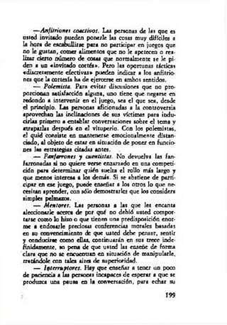 —Anfitriones coactivos. Las personas de las que es
usted invitado nueden ponerle las cosas muy difíciles a
U hora de escabullirse para no participar en juegos que
no le gustan, comer alimentos que no le apetecen o rea-
fizar cierto número de cosas que normalmente se le pi­
den a un «invitado cortés*. Pero las oportunas tácticas
«discretamente efectivas* pueden indicar a los anfitrio­
nes que la cortesía ha de ejercerse en ambos sentidos.
— Polemista. Para evitar discusiones que no pro­
porcionan satisfacción alguna, uno tiene que negarse en
redondo a intervenir en el juego, sea el que sea, desde
el principio. Las personas aficionadas a k controversia
aprovechan las inclinaciones de sus víctimas para indu­
cirlas primero a cntobkr conversaciones sobre el tema y
atraparlas después en el vituperio. Con los polemistas,
el quid consiste en mantenerse emocionalmente distan-
dado, al objeto de estar en situación de poner en funcio­
nes las estrategias d u d as antes.
— Fanfarrones y cuentistas. No devuelva las fan­
farronadas si no quiere verse enzarzado en una competi-
dón para determ inar qrién suelta e l rollo m is krgo y
que menos interesa a los demás. Si se abstiene de parti­
cipar en ese juego, puede enseñar a los otros lo que ne­
cesitan aprender, con sólo demostrarles que los considera
simples pelmazos.
— M entores. Las personas a las que les encanta
alccaonarlc acerca de por qué no debió usted compor­
tarse como lo hizo o que tienen tina predisposidón enor­
me a endosarle predosis conferencias morales basadas
en su convencimiento de que usted debe pensar, sentir
y conducirse como d ías, continuarán en sus trece inde­
finidamente, so pena de que usted las enseñe de forma
clara que no se encuentran en situación de m anipularle,
tratándole con talca aire* de superioridad.
— Interruptores. Hay que enseñar a tener un poco
de paciencia a las persocas incapaces de esperar a que se
produzca una pausa en la conversación, para echar su
199
 