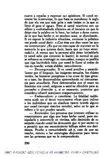 cuarto a espadas y expresar sus opiniones. Si usted en­
tonces las interrumpe, lo que hace es corroborar la regla
de que «la voz que más grita y más insiste es la que se
lleva el gato si agua*. Pero si usted reacciona con un
súbito y «sobresaltado silencio» en el instante en que le
dejan con la palabra en la boca, las induce a darse cuenta
de lo que han hecho y , en muchos cajos, se disculparán.
Si no captan la indirecta silenciosa, entonces la próxima
vez puede usted decir: «¡C on ésta son diez veces las que
me interrumpes! ¿Es que no eres capaz de manencr en la
memoria lo que quieres dedr, hasta que yo haya termi­
nado?». A menos que 1« persona sólo desee intimidarle
(y usted sabe que entonces k> hacen), lo normal es que
se esfuerce en restringir su costumbre, aunque ea posible
que siga haciéndole filta que usted le llame al oirien de
vez en cuando: avisos afables, naturalmente.
— D esvergonzados. Si es usted proclive a escanda­
lizarse por el lenguaje, las imágenes sex u al», los chistes
verdes, las historias peregrinas o las cosas de tipo grose­
ro o raro, los descomedidos aprovecharán tal circunstan­
cia para avasallarle. Para demostrarles que el truco no
funciona con usted, niéguese a sentirse ofendido para su
provecho o diversión y , si es necesario, patentice que
considera infantil semejante comportamiento.
— Embaucadores y camelistas. La frialdad indife­
rente suele ser el único instrumento eficaz pora indicar
a los individuos que en absoluto tknen Interés alguno
por usted (aunque simulen tenerlo), salvo en k> que se
refiere • lo que pueden sacarle.
— R esentidos. Las personas uue intenten utilizar su
resentimiento por algo que haya hecho usted, para ma­
nipularle y convertirle en víctima, sólo desistirán de su
empeño cuando usted I » demuestre que ni por asomo va
a perm itir que esc resentimiento influya sobre sus deci­
siones Pruebe a comunicárselo así y, caso de que no
resulte, recurra a las estrategias dispuestas para tratar
con las personas que no le comprenderán.
200
ÑMO ÑFUEGO ÑZUL FOÑQU€ €S HEÑMCSÑ. PUÑÑ y CÑÍSTÑUNÑ.
 