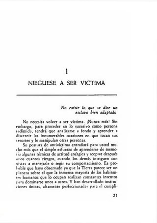 NIEGUESE A SER VICTIMA
1
No existe lo que se d ice un
esclavo bien adaptado.
No necesita volver a ser víctima. ¡Nunca más! Sin
embargo, para proceder en lo sucesivo como persona
icdimida, tendrá que analizarse a fondo y aprender a
discernir las innumerables ocasiones en que tocan sus
resortes y le manipulan otras personas.
Su postura de antivíctima entrañará para usted mu-
«lio más que el simple esfuerzo de aprenderse de memo-
lia algunas técnicas de actitud enérgica y aceptar después
unos cuantos riesgos, cuando los demás intriguen con
vistas a manejarle o regir su comportamiento. Es pro­
bable que haya observado ya que la Tierra parece ser un
planeta sobre el que la inmensa mayoría de los habitan-
ir> humanos que lo ocupan realizan constantes intentos
para dominarse unos a otros. Y han desarrollado institu-
«iones únicas, altamente perfeccionadas para el cumpli-
21
 