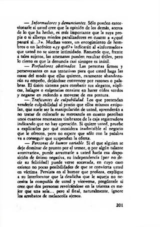 — Informadores y denunciantes. Sólo pueden extor­
sionarle si usted cree que la opinión de los demás, acerca
de lo que ha hecho, es más importante que la suya pro­
pia o si alberga miedos paralizadores en cuanto a «¿qué
pasará s i...? » . Muchas veces, un encogimiento de hom­
bros o un lacónico « ¿ y q u é?» indicarán al «informador*
que usted no se siente intimidado. Recuerde que, frente
a tales sujetos, las amenazas pueden resultar útiles, pero
lo cierto es que la denuncia casi siempre es inútil.
— Porfiadores obstinados. Las personas firmes y
perseverantes en sus tentativas para que usted haga las
cosas del modo que dios quieren, raramente abandona­
rán su empeño, dejándose convencer por razones o pala­
bras. El único sistema para combatir sus alegatos, súpli­
cas, halagos o exigencias consiste en hacer oídos sordos
y negarse en redondo a moverse de esa postura.
— Traficantes de culpabilidad. lo s que pretendan
venderle culpabilidad al predo que ellos mismos estipu­
lan, que suele ser la manipulación de usted, aprenderán a
no tratar de colocarle su mercancía en cuanto perciban
unos cuantos resonantes timbrazos de la caja registradora
indicando que no hay operación. Si quiere usted, pruebe
a explicarles por qué considera inadmisible el negocio
que le ofrecen, pero no espere que sólo con la palabra
va a conseguir que suspendan la oferta.
— Personas de humor variable. Si el que alguien se
deje dominar de pronto por el temor, o por algún talante
«contrario», puede arrastrarle a usted hada esa dispo-
aitión de ánimo negativa, su independenda (por no de­
cir su feliddad) puede verse socavada, en cayo caso
existen no pocas posibilidades de que se convierta usted
en víctima. Persista en el humor que prefiera, explique
a su Interlocutor que la desdicha que le aqueja no ne­
cesita la compañía de uttod y viceversa, pregúntele si
cree que dos personas revolcándose en la tristeza es me­
jor que una so la.., pero al final, naturalmente, ignore
los arrebatos de melancolía ajenos.
201
 
