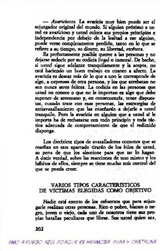 — A varicioso!. La avaricia m uy bien puede ser el
sojuzgador original del mundo. Si alguien próximo a us­
ted « avaricioso y usted coloca sus propios principios e
Independencia por debajo de la lealtad a ese alguien,
puede verse completamente perdido, tanto en lo que se
refiere a su tiempo, su dinero, su libertad, etcétera.
Ha perfectamente posible querer a las personas y no
dejarse seducir por su codicia ilegal o inm oral. De hecho,
si usted sigue adelante tranquilam ente y la acepta, no
est i haciendo un buen trabajo en cuanto a afecto. La
avaricia es desear m is de lo que a uno le corresponde de
algo, a expensas de otra persona, y los que arrebatan no
son nunca seres felices. La codicia en k s personas que
usted no conoce o que no le importan es algo que debe
suponer de antemano y , en consecuencia, tener dispues­
tas, cuando trate con esas personas, las estrategias de
sn tírm allam ien to que las enseñarán a dejarle a usted
tranquilo. Pero la avaricia en alguien que a usted sí le
importa ha de rechazarse coa todo principio v toda tác­
tica adecuada de comportamiento de que el redimido
disponga.
Los diecisiete tipos de avasalladores comunes que se
reseñan en este apartado tirarán de loa hilos de usted,
so pena de que los aleccione para que no lo hagan.
A decir verdad, sobre las reacciones de uno mismo y los
hábitos de ellos, siem pre se tiene mucho m áj control del
que se pueda creer.
VARIO S TIPO S CARACTERISTICO S
DE VICTIM AS ELEGIDAS COM O OBJETIVO
N adie está exento de los esfuerzos que para sojuz­
garle realizan otras personas. Rico o pobre, blanco o ne­
gro, joven o viejo, cada uno de nosotros tiene sos pro­
pias batallas peculiares que librar. Sea usted quien sea,
202
ÑMO ÑfUPGO ÑZUL POfíQU€ €SH€ÑMOSñ. PUÑÑ V CÑiSTÑUNÑ.
 