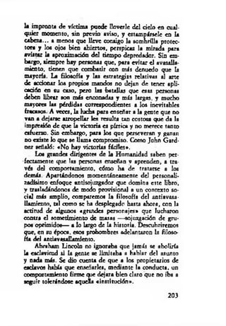 k impronta de víctim a puede Uoverle del d élo en cual­
quier momento, sin previo aviso, y estampársele en k
cabeza... a menos que lleve consigo la sombrilla protec­
tora y loa ojos bien abiertos, perspicaz la m irada para
avistar la aproximación del tiempo depredador. Sin em­
bargo, siempre hay personas que, para evitar el avasalla­
miento, tienen que com batir con más denuedo que k
mayoría. La filosofía y las estrategias relativas al arte
de acdooar los propios mandos no dejan de tener apli-
cadóo en su caso, pero las batallas que esas personas
debes librar son más enconadas y más largas, y mucho
mayores las pérdidas correspondientes a los inevitables
fracasos. A veces, k lucha para enseñar a la gente que no
van a dejarse atropellar les resulta tan costosa que da k
impresión de que k victoria es pírrica y no merece tanto
esfuerzo. Sin embargo, para los que perseveran y ganan
no existe lo que se llam a compromiso. Como John Gard-
oer señaló: «N o hay victorias fía le s* .
Loa grandes dirigentes de k Humanidad saben per­
fectamente que las personas enseñan v aprenden, a tra­
vés del comportamiento, cómo ha de tratarse a los
demás. Apartándonos momentáneamente del personali-
zadísimo enfoque antisojuzgador que domina este libro,
y trasladándonos de modo provisional a un contexto so­
cial más amplio, comparemos U filosofía del antiavasa-
lkm ieoto, tal como se ha desplegado hasta ahora, con la
actitud de algunos cgrindes personajes* que lucharon
contra el sometimiento de masas — sojuzgadón de gru­
pos oprimidos— a lo largo d e k historia. Descubriremos
que, en su época, esos prohombres adelantaron la filoso­
fía del antiavtsalkm iem o.
Abriham Lincoln no ignoraba que jamás se aboliría
la esclavitud si k gente se lim itaba a hablar del asunto
y nada más. Se dio cuenta de que a los propietarios de
esclavos había que enseñarles, m ediante la conducta, un
comportamiento firm e <pie dejara bien claro que no iba a
•eguir tolerándose aqueía «institución».
203
 