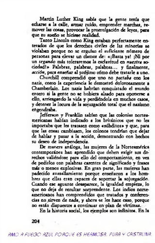 M artin Luther King sabía que la vente tenía que
echarse a la calle, arm ar ruido, em prender marchas, re­
mover las cosas, provocar la promulgación de leyes, pera
que su sueño se hiciese realidad.
Tanto Lincoln como King estaban perfectamente en­
terados de que los derechos civiles de las minorías se
violaban porque no se erguían el suficiente número de
personas para elevar un dam or de: «jB asta ya! jN i por
un sc^ unóo más toleraremos la esclavitud en nuettr* so­
ciedad!» Palabras, palabras, p alab ras... y finalmente,
acción, para enseñar al prójimo cómo debe tratarle a uno.
Churchill comprendió que uno no pactaba coo los
nazis, como la experiencia le demostró dolorosamente •
Cham berlain. Los nazis habrían conquistado el mundo
entero si la gente no se hubiera alzado pora oponerse a
ello, arriesgando la vida y perdiéndola en muchos casos,
y detener la locura de 1« sojuzgadón total que el nazismo
engendraba.
Jeffersun y Franklin sabían que las colonias nortea­
mericanas habían indicado a los británicos que no les
im portaba que les tratasen como «súbditos» y que, para
que las cosas cambiasen, los colonos tendrían que dejar
de hablar y pasar a la acción, demostrando con hechos
su deseo de independencia.
De manera análoga, las m ujeres de la Norteamérica
contemporánea han aprendido que deben erigir sus de­
rechos valiéndose para ello del comportamiento, en vez
de pedirlos con palabras carentes de significado y frases
más o menos explosivas. En gran parte, las m ujeres han
padecido avasallam iento porque enseñaron a los hom­
bres que ellas eran capaces de soportar la sojuzgadón.
Cuando ese aguante desaparece, la igualdad empieza, lo
que no deja de resultar sorprendente. Los indios norte­
americanos han comprendidos que tratados y conferen­
cias no sirven de nada, y ahora -se Ies hace caso, porque
no están dispuestos a continuar en plan de víctimas.
En la historia sodal, los ejemplos son infinitos. En la
204
fM O ñfUeG O ÑZUL FOÑQU6 €S H€ÑMOSÑ. PUÑÑ y CÑ>STÑUÑ
 