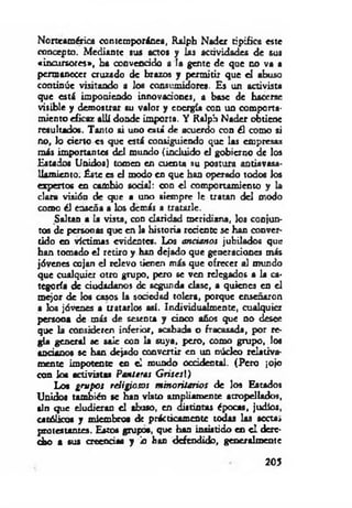 Norteamérica contemporánea, Ralph N ader tipifica este
concepto. M ediante sus actos y Las actividades de sus
«incursores», ha convencido a la gente de qoe no va a
permanecer cruzado de brazos y perm itir que el abuso
continúe visitando a los consumidores. Es un activista
que está imponiendo innovaciones, a base de hacerse
visible y dem ostrar su valor y energía con un comporta­
m iento eficaz allí donde im porta. Y Ralph N ader obtiene
resultados. Tanto si uno está de acuerdo con él como si
no, lo cierto es que está consiguiendo que las empresas
más importante« del mundo (incluido el gobierno de los
Estados Unidos) tomen en cuenta su postura antiavasa­
llam iento. Éste es el modo en que han operado todos los
expertos en cambio social: con e l comportamiento y la
clara visión de que a uno siem pre le tratan del modo
como él enseña a los demás a tratarle.
Saltan a la vista, con claridad m eridiana, los conjun­
tos de personas que en la historia reciente se han conver­
tido en víctimas evidentes. Los ancianos jubilados que
han tomado el retiro y han dejado que generaciones m is
jóvenes cojan el relevo tienen m ás que ofrecer al mundo
que cualquier otro grupo, pero se ven relegados a la ca­
tegoría de ciudadanos de segunda clase, a quienes en el
m ejor de los casos la sociedad tolera, porque enseñaron
a los jóvenes a tratarlos así. Individualm ente, cualquier
persona de más de sesenta y cinco años que no desee
que la consideren inferior, acabada o fracasada, por re­
gla general se sale con la suya, pero, como grupo, los
ancianos se han dejado convertir en un núcleo relativa­
m ente im potente en el mundo occidental. (Pero ¡ojo
con los activistas Panteras G n sesl)
Los gru p os religiosos m inoritarios de los Estados
Unidos también se han visto am pliam ente atropellado*,
aln que eludieran e l abuso, en distintas épocas, judíos,
católicos y miembros de prácticam ente todas las secta»
protestantes. Estos grupos, que han insistido en e l dere­
cho a sus creencias y lo han defendido, generalm ente
205
 