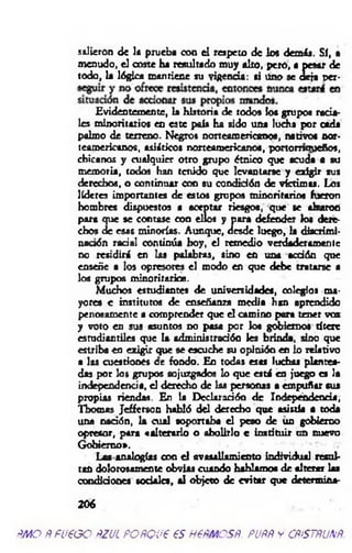 salieron de la prueba con el respeto de los dem is. Sí, •
menudo, el coste ha resultado muy alto, pero, a pesar de
todo, la lógica mantiene su vigencia: si üno se deja per-
Evidentemente, la historia de todos los grupos racia­
les minoritarios en este país ha sido una ludia por cada
palmo de terreno. Negros norteamericanos, nativos nor­
teamericanos, asiáticos norteamericanos, portomouefios,
chícanos y cualquier otro grupo étnico que acuda a su
memoria, todos han tenido que levantarse y exigir sus
derechos, o continuar con su condición de victim o. Los
lideres importantes de estos grupos minoritarios fueron
hombres dispuestos a aceptar riesgos, que se alzaron
para que se contase coa ellos y para defender los dere­
chos de esas minorías. Aunque, desde luego, la discrimi­
nación radal continúa boy, el remedio verdaderamente
no residirá en las palabras, sino en una acdón que
enseñe a los opresores el modo en que debe tratarse a
los grupos minoritarios.
Muchos estudiantes de universidades, colegio» ma­
yores e institutos de enseñanza m edia h as aprendido
penosamente a comprender que el camino para tener voz
y voto en sus asuntos no pasa por los gobiernos títere
estudiantiles que la administración les brinda, sino que
estriba en exigir que se escuche su opinión en lo relativo
a las cuestiones ce fondo. En todas esas luchas plantea­
das por los grupos sojuzgados lo que está en juego es la
independencia, el derecho de las personas a empuñar sus
propias riendas. En la Declaración d e Independencia,
Tbomas Jefferson habló del derecho que asistía a toda
una nación, la cual soportaba el peso de un gobierno
opresor, para «alterado o abolido c instituir un nuevo
Gobierno».
Las analogías con el avasallamiento individual resul­
tan dolorosamente obvias cuando hablamos de alterar las
condiciones sociales, al objeto de evitar que determina-
206
ñ m o ñfü€G O ñzjl POfiQue esn e m e sñ. puññ ycñ& tñunñ.
 
