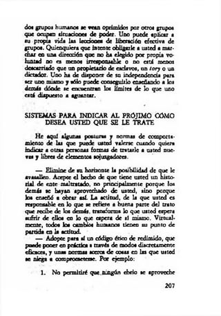dos grupos humanos se vean oprimidos por otros grupos
que ocupan situaciones de poder. Uno puede aplicar a
•u propia vida las lecció n « de liberación efectiva de
grupo«. Q uienquiera que intente obligarle a usted a m ar­
char en una dirección que no ha elegido por propia vo­
luntad no es menos irresponsable o no está menos
descarriado que un propietario de esclavos, un tory o un
dictador. Uno ha de disponer de su independencia para
ser uno mismo y oólo puede conseguirlo enseñando a los
demás dónde se encuentran los Emites de lo que uno
está dispuesto a aguantar.
SISTEM AS PA RA INDICAR A L PRO JIM O CÓMO
DESEA USTED QUE SE LE TRATE
H e aquí algunas posturas y normas de comporta­
miento de las que puede usted valerse cuando quiera
indicar a otros personas formas de tratarle a usted nue­
vas y libres d e elementos sojuzgadores.
— Elim ine de su horizonte la posibilidad de que le
avasallen. Acepte e l hecho de q ue tiene usted un histo­
rial de ente maltratado, no principalm ente porque los
demás se hayan aprovechado de usted, sino porque
los enseñó a obrar así. La actitud, de la que usted es
responsable en lo que se refiere a buena pane del trato
que recibe de los demás, transforma lo que usted espera
sufrir de ellos en lo que espera de sí mismo. V irtual­
m ente, todos los cambios humanos tienen su punto de
partida en la actitud.
— Adopte para sí un código ético de redim ido, que
puede poner en práctica a través de modos discretamente
eficaces, y unas normas acerca d e cosas en las que usted
se niega a comprometerse. Por ejemplo:
1. No perm itiré que. ningún ebrio se aproveche
207
 