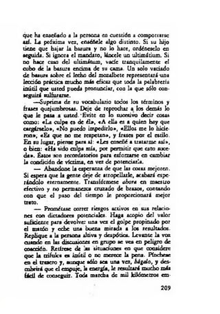 que ha enseñado a la persona en cuestión a comportarse
aaí. La próxima vez, enséñele algo distinto. Si su hijo
tiene que bajar la basura y no lo hace, ordéneselo en
seguida. Si ignora el mandato, láncele un ultimátium. Si
no Hk x caso del ultimátum, vade tranquilamente el
cubo de la basura encima de su cama. Un solo vaciado
de basura sobre el lecho del mozalbete representará una
lección práctica mucho m is eficaz que toda la palabrería
inútil que usted pueda pronunciar, con la que sólo con­
seguirá sulfurarse.
—Suprima de su vocabulario todos los términos y
frases quejumbrosas. Deje de reprochar a los demás lo
que le pasa a usted.'E vite en lo sucesivo decir cosas
como: «L a culpa es de é l», «A ella es a quien hay que
cargárselo», «N o puedo im pedirlo», «Ellos me lo hirie­
ron», «Es que no me respetan», y frases por el estilo.
En su lugar, piense para al: «Les enseñé a tratarme así»,
o bien: «H a sido culpa m ía, por permitir que esto suce­
d a». Estos son recordatorios para esforzarse en cambiar
la condición de víctima, en vez de potenciarla.
— Abandone la esperanza de que las cosas mejoren.
Si espera que la gente deje de atropellarle, acabará espe­
rándolo eternamente. Transfórmese ahora en maestro
efectivo y no permanezca cruzado de brazos, contando
con que el paso del tiempo le proporcionará mejor
trato.
— Prométase correr riesgos activos en sus relacio­
nes con dictadores potenciales. Haga acopio del valor
suficiente para devolver una vez el golpe propinado por
d macón y cebe una buena mirada a los resultados.
Replique a la persona altiva y despótica. Levante la voz
cuando en las discusiones en grupo se vea en peligro de
coacción. Retírese de a s situaciones en que considere
que la trifulca es inútil o no merece la pena. Pínchese
en el trasero y, aunque sólo sea una vez, hágalo, y des­
cubrirá que el empuje, la energía, le resultará mucho más
fácil de conseguir. Toda marcha de mil kilómetros em ­
209
 