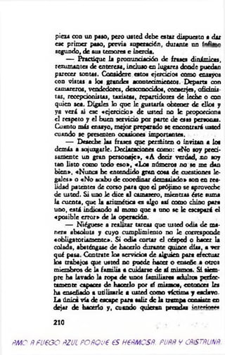 pieza con un paso, peto usted debe estar dispuesto a dar
ese prim er paso, previa superación, durante un ínfimo
segundo, de sus temores e inercia.
— Practique la pronundadóo de frases dinámicas,
rezumantes de entereza, incluso en lugares donde puedan
parecer tontas. Considere estos ejercicios como ensayos
con vistas a loa grandes acontecimientos. Departa con
camareros, vendedores, desconocidos, conserjes, oficinis­
tas, recepcionistas, taxistas, repartidores de leche o con
quien sea. Dígales lo que le gustaría obtener de ellos y
ya verá si ese «ejercicio* de usted no le proporciona
el respeto y el buen servido por parte de esas personas.
Cuanto más ensayo, mejor preparado se encontrará usted
cuando se presenten ocasiones importantes.
— Deseche las frasea que periñiten o invitan a loe
demás a sojuzgarle. Declaraciones como: «No soy preci­
samente un gran personaje», «A d ed r verdad, no soy
tan listo como todo eso», «Los números no se me dan
bien», «Nunca be entendido gran cosa de cuestiones le­
gales» o «N o acabo de coordinar demasiado» son en rea­
lidad patentes de corso para que el prójimo se aproveche
de usted. Si uno le dice al camarero, mientras á t e suma
la cuenta, que la aritm ética es oigo así como chino para
uno, está indicando al mozo que a uno se le escapará el
«posible error* de la operación.
— Niéguese a realizar tareas que usted odia de ma­
nera absoluta y cuyo cumplimiento no le corresponde
«obligatoriam ente*. Si odia cortar el césped o hacer la
colada, absténgase de hacerlo durante quince días, a ver
qué pasa. Contrate los servicios de alguien para efectuar
los trabajos que usted no puede hacer o enseñe a otros
miembros de la fam ilia a cuidarse de mí mismos» S i siem ­
pre ha lavado la ropa de unos familiares adultos perfec­
tamente capaces de hacerlo por sí miamos, entonces les
ha enseñado a utilizarle a usted como victima y esclavo.
La única vía de escape para salir de la trampa consiste en
dejar de hacerlo y , cuando quieran prendas inrM ínm
210
fíMO ñfU€GO ÑZJL POfiQU€ 6S H€fMCSÑ. PUfíñ V CfifSTfiUNft.
 