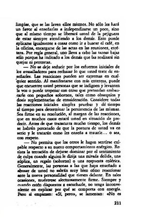 limpias, que se las laven ellos miemos. No sólo les hará
un favor al enseñar)« a independizarse un poco, sino
que al mismo tiempo se liberará usted de la pejiguera
de estar siempre atendiendo a los demás. Esto puede
aplicarse igualmente a cosas como ir a buscar el café, en
la oficina, encargarse de las actas en las reuniones, etcé­
tera. Por regla general, uno lleva a cabo las tareas bajas
sólo porque ha indicado a los demás que (as realizará sin
quejas ni protestas.
— No se deje seducir por los esfuerzos iniciales de
los avasalladores para rechazar io que usted trate de en­
señ ar!«. Las reacciones pueden ser extremas en cual­
quier sentido. A l manifestarse con m is entereza, puede
que encuentre usted personas que se indignen y levanten
la voz o puede tropezar con otras que pretendan embau­
carle con pequeños sobornos, ta lo como obsequios y
dosis suplementarias de consideración. Considere todas
las reacción« in ic ia l« simples pruebas y dé tiempo
al tiempo para determinar la persistencia de las mismas.
Sea firme en su resolución, al margen de las reacciones,
que en muchos casos estará usted en situación de pre­
decir. A no« de que transcurra mucho tiempo, los demás
se habrán percatado de que la postura de usted va en
serio y k tratarán como les enseña a tratarle... o sea,
coq respeto.
— No permita que los otros le hagan sentirse cul­
pable respecto a su nuevo comportamiento enérgico. Re­
sista la tentación de dejtrse dominar por el sentimiento
de culpa cuando alguien le dirija una mirada dolida, una
súplica, un regalo (soborno) o una respuesta colérica.
Generalmente, las personas a las que haya enseñado a
abusar de usted no sabrán m uy bien cómo reaccionar
ante la nueva personalidad que tienen delante. En tales
ocasiona, muéstrese afectuosamente firme. Siempre y
m ando estén dispuestos a escucharle, no tenga inconve­
niente en explicar por qué se comporta con energía.
Pero ai empiezan: «Sí, pero», se lamentan: «N o «
211
 