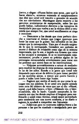 rusto», o alegan: «Nunca hiciste cato astea, ¿por qué lo
naces ahora?», entonces retroceda al comportamiento
que dice que usted es ti resuelto a proceder de acuerdo
con ros convicciones. Manténgase alerta respecto a loa
genuino» sentimientos de exasperación, sobre los que
puede hablar, radicalmente distintos a las tentativas de
manipularle para que vuelva a ser la víctima dócil y estu­
penda que siempre fue, que usted sencÜlamcnte se niega
a reconocer.
— Demuestre a loa demás que tiene perfecto dere­
cho a reservarse el tiempo que juzgue oportuno para
hacer las cosas que le gustan. Sea inflexible en los dea-
cansos que le corresponden. Vaya por el mundo exigien­
do lo que le corresponde. Considere sus períodos de
asueto y disfrute de relajación como algo de la máxima
importancia, que lo son, e impida con firmeza que otros
se los usurpen o estropeen. St se ve interrumpido cons­
tantemente, pruebe a poner en práctica alguna de las
estrategias recomendadas anteriormente pora tratar con
las personas que meten baza en las conversaciones.
— Niéguese automáticamente a actuar de mediador
para resolver las disputas de otras personas, especialmen­
te las de los niños. Enseñe a la gente que usted vale
demasiado para actuar de árbitro (o para tomar partido)
en las querellas ajenas, i menos que quiera hacerlo y
pueda a todas luces hacer algo bueno.
— Registre por escrito el modo en que otros le so­
juzgan con sus palabras. Si es usted una madre acosada
tome nota del número de veces que oye al día: «M am á,
mamá, ¿qué debo hacer», o bien: «Házmelo tú », o bien:
«Conforme, ella lo hará». Cuando compruebe, la fre­
cuencia con que los demás emplean el lenguaje para con
firmarle a usted como víctim a, estará m ejor pertrechada
para combatirle coa una nueva conducta, y un diario o
registro, le ayudará a comprobar esa frecuencia.
— Adiéstrese para no mostrarse colérico frente a las
personas a 1« que ha enseñado a manipularle para que
a u
m o ñ fu e o o ñzul poñQue es h€ñm csñ. puññ y cñístñunñ
 