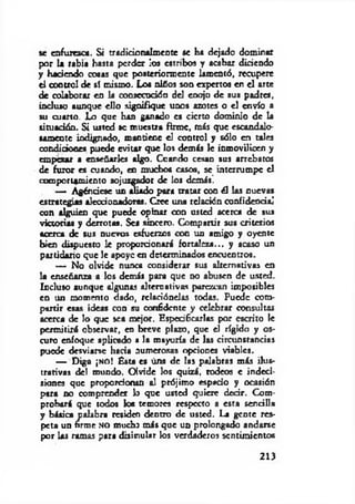 se enfurezca. Si tradirioraím ente se ha dejado dominar
por la rabia hasta perder los estribos y acabar diriendo
y haciendo cosas que posteriormente lamentó, recupere
el control de sí mismo. Los niños son expertos en el arte
de colaborar en la consecución del enojo de sus padres,
incluso aunque ello signifique unos azotes o el envío a
su cuarto. Lo que han ganado es cierto dominio de la
situación. Si usted se muestra firme, más que escandalo­
samente indignado, mantiene el control y sólo en tales
condiciones puede evitar que los demás le inmovilicen y
empezar a enseñarles algo. Cuando cesan sus arrebatos
de furor es cuando, en muchos casos, se interrumpe el
comportamiento sojuzgador de los demás’.
— Agénriese un aliado para tratar coa él las cuevas
estrategias aleccionadoras. Cree una relación confidencial
con alguien que puede opinar con usted acerca de sus
victorias y derrotas. Sea sincero. Compartir sus criterios
acerca de sus nuevos esfuerzos con un amigo y oyente
bien dispuesto le proporcionará fortaleza... y acaso un
partidario que le apoye en determinados encuentros.
— No olvide nunca considerar sus alternativas en
la enseñanza a los demás para que no abusen de usted.
Incluso aunque algunas alternativas parezcan imposibles
en un momento dado, relaciónelas todas. Puede com­
partir esas ideas con su confidente y celebrar consultas
acerca de lo que sea mejor, Especificarlas por escrito le
permitirá observar, en breve plazo, que el rígido y os­
curo enfoque aplicado a la mayoría de las circunstancias
puede desviarse hacia numerosas opciones viables.
— Diga ¡n o ! Ésta es úna de las palabras más ilus­
trativas del mundo. Olvide los quizá, rodeos c indeci­
siones que proporriomn al prójimo espacio y ocasión
para no comprender lo que usted quiere decir. Com­
probará que todos los temores respecto a esta sencilla
y básica palabra residen dentro de usted. La gente res­
peta un firme no mucho más que un prolongado andarse
por Us ramas para disimular los verdaderos sentimientos
213
 