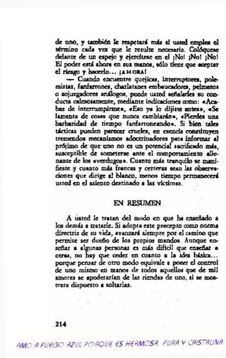 de uno, y también le respetará más si usted emplea el
término esda vez que le resulte necesario. Colóquesc
delante de un espejo y ejetdtese en el ¡No! jNol ¡No!
El poder está ahora en sus manos, sólo tiene que aceptar
el riesgo y hacerlo... ¡a h o r a !
— Cuando encuentre quejicas, interruptores, pole­
mistas, fanfarrones, charlatanes embaucadores, pelmazos
o sojuzgadores análogos, puede usted señalarles su con­
ducta calmosamente, mediante indicaciones como: «A ca­
bes de interrum pirm e», «Eso ya lo dijiste antes», «Se
lamenta de cosas que nunca cam biarán», «Pierdes una
barbaridad de tiempo fanfarroneando». Si bien tales
tácticas pueden perecer crueles, en escoda constituyen
tremendos mecanismos «doctrinadores para informar el
prójimo de aue uno no es un potencial sacrificado más,
susceptible de someterse ante el comportamiento alie­
nante de los «verdugos». Cuanto más tranquilo se mani­
fieste y cuanto más francas y certeras sean les observa­
c ió n « que dirige el blanco, menos tiempo permanecerá
usted en el asiento destinado a las víctimas.
EN RESUMEN
A usted le tratan d el modo en que ha enseñado a
los demás a tratarle. Si adopta este precepto como norma
directriz de su vida, avanzará siempre por el camino que
permite ser dueño de los propios mandos. Aunque en­
señar a algunas personas es más difícil que enseñar a
otras, no hay que ceder en cuanto a la idea básica...
porque pensar oe otro modo equivale a poner el control
de uno mismo-en manos de todos aquellos que de mil
amores se apoderarían de las riendas de uno, si se mos­
trara dispuesto a soltarlas.
214
ÑMO ÑfU€GO ÑZUÍ POÑQU'é €S H€ÑMOSÑ. PUÑÑ V CÑÍSTÑUNÑ
 
