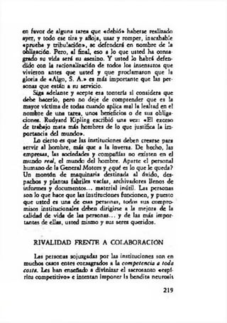 en favor de alguna tarea que «debió» haberse realizado
ayer, v todo ese tira y afloja, usar y romper, inacabable
«prueba y tribulación*, se defenderá en nombre de la
obliaadón. Pero, al final, eso a lo que usted ha consa­
grado su vida será su asesino. Y usted lo habrá defen­
dido con la racionalización de todos los insensatos que
vivieron antes que usted y que proclamaron que la
gloria de «A lgo, S. A .» es más importante que las per­
sonas que están a su servicio.
Siga adelante y acepte esa tontería si considera que
debe hacerlo, pero no deje de comprender que es la
mayor victima de todas cuando aplica mal la lealtad en el
nombre de una tarea, uno« beneficios o de sus obliga-
dones. Rudyard Kipling escribió una vez: «E l exceso
de trabajo mata más hombres de lo que justifica la im­
portancia del mundo».
Lo cierto es que las instituciones deben crearse pora
servir al hombre, más que a la inversa. De hecho, las
empresas, las sociedades y compañías no existen en el
mundo real, el mundo del hombre. Aparte el personal
humano de la General Motors y ¿quá es lo que le queda?
Un montón de maquinaria destinada al óxido, des­
pachos y plantas fabriles vacíos, archivadores llenos de
informes y documentos... m aterial inútil. Las personas
son lo que hace que las instituciones funcionen, y puesto
que usted es una de ctas personas, todos sus compro­
misos institucionales deben dirigirse a la mejora de la
calidad de vida de las personas... y de las más impor­
tantes de ellas, usted mismo y sus seres queridos.
RIVALIDAD FRENTE A COLABORACIÓN
Las personas sojuzgadas por las instituciones son en
muchos caaos entes consagrados a la com peten cia a toda
costa. Les han enseñado a divinizar el sacrosanto «espí­
ritu competitivo* e intentan imponer la bendita neurosis
219
 