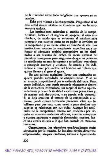 de la rivalidad sobre todo congénere que «parece en su
camino.
Eche otro vistazo a la competencia. Pregúntese si no
está usted siendo víctima de lo mismo que tan fervoro­
samente endosa.
Las instituciones estimulan el sentido de la compe-
titividad. Están en el negocio de «superar al otro mu­
chacho», de modo que se esfuerzan al máximo para
conseguir que cuantos están en su poder 9e envicien en
la competición y su mente actúe en función de ella. Las
instituciones montan la maquinaria específica para in­
fundir c! adecuado espíritu competitivo en los desti­
nados a ser devotos del deber. Se crean sistemas de
premio y recompensa para asegurarse de que las personas
se sacrificarán en aras de superar a su prójimo, con vistas
a conseguir ascensos y «status». Se enseña a los indi­
viduos a mirar por encima del hombro «al fulano que
quiere llevarse el gato al agua».
En una cultura capitalista, llevar una institución re­
quiere grandes cantidades de competitividad. Y ai, es
un mundo competitivo e l que se extiende ahí fuera. Pero,
como individuo, uno puede competir eficazmente dentro
de la estructura institucional sin cargar el acento equivo­
cadamente y llevar la rivalidad a extremos perniciosos y,
de manera más destructiva, a su propia vida personal.
Si se deja arrastrar al terreno de la competición a ul­
tranza, puede ejercer tremendas presiones sobre sus fa­
miliares para que sean como usted y para rivalizar con
cuantos se relacionan con sus vidas. Aunque los resul­
tados de la competición intensa son evidentes por do­
quier en nuestros modernos edificios, nuestras autopistas
y nuestra aparatosa y compleja electrónica, etcétera, lan­
ce una atenta mirada a lo que han costado en términos
humanos.
Generalmente, los ejecutivos estadounidenses están
abrumados por la tensión. En los altos niveles directivos
empresariales, ataques cardíacos, úlceras e hipertensión
220
ñm o ÑfU€GO ftzucPOñQue es nem csR. puññ y cñístñunñ.
 